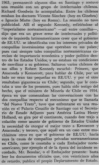 1963, permaneci6 alpnos dias en Santiago y sostuvo
una reuni6n con un grupo de intelectuales chilenos.
Richard Goodwin lo acompafiaba. Entre 10s chilenos
estaban 10s doctores Vicente Shchez (hoy en Ginebra)
e Ignacio Matte (hoy en Roma) . La reuni6n no tuvo
publicidad. Alli el segundo Kennedy, refirihdose a1
“imperialismo norteamericano” --si    entre comillas-,
dijo que era un grave error de intelectuales y politi-
cos de izquierda latinoamericanos creer que el gobierno
de EE.UU. se identificaba con 10s intereses privados de
compaiiias inversionistas que operaban en sus paises ;
pues casi siempre tales compaiiias norteamericanas ca-
recian de importancia econ6mica y poder politico den-
tro de 10s Estados Unidos, y no estaban en condiciones
de movilizar a su gobierno. Saltaron varios chilenos de
sus sillas y Robert Kennedy escuch6: Primero, que
Anaconda y Kennecott, para hablar de Chile, por un
lad0 no eran tan pequeiias en EE.UU. y por el otro
resultaban gigantescas en Chile; segundo, que le cons-
taba a uno de 10s presentes, pues habia sido testigo del
hecho, que el ministro de Mineria de Chile en 1954,
+ o c a en que comenzaban las conversaciones con las
dos compaiiias respecto a1 mecanismo que se llamaria
“del Nuevo Trato”, tuvo que enfrentarse en una reu-
ni6n en el Palacio Cousiiio de Santiago con el Secreta-
n o de Estado Adjunto para AmCrica Latina Henry
Holland, en gira por el continente, cuando Cste trajo ~1
colaci6n como asunto de gobierno de Estados Unidos
la necesidad de otorgar el mejor trato a Kennecott y
Anaconda; y tercero, que aquCl era un cas0 entre mu-
chisimos otros en que el gobierno de EE.UU. hacia
suya la causa de compafiias privadas norteamericanas
en Chile, como le constaba a cada Embajador norte-
americano, por ejemplo el de la Cpoca del incidente re-
cordado, Mr. Beaulac, o el Embajador presente : basta
leer 10s documentos oficiales que, con veinticinco afios
de retardo, publics el propio Dep‘artamento de Estado.
 