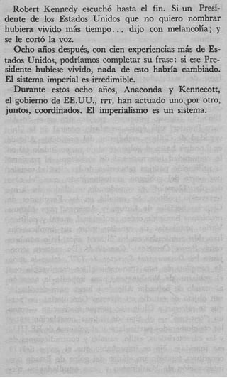 Robert Kennedy escuch6 hasta el fin. Si un Presi-
dente de 10s Estados Unidos que no quiero nombrar
                            .
hubiera vivido m& tiempo. . dijo con melancolia; y
se le cort6 la voz.
   Ocho aiios despuCs, con cien experiencias m& de Es-
tados Unidos, podrianos completar su frase: si ese Pre-
sidente hubiese vivido, nada de esto habria cambiado.
El sistema imperial es irredimible.
   Durante estos ocho aiios, Anaconda y Kennecott,
el gobierno de EE.UU., ITT, han actuado uno,,por otro,
juntos, coordinados. El imperialism0 es un sistema.
 
