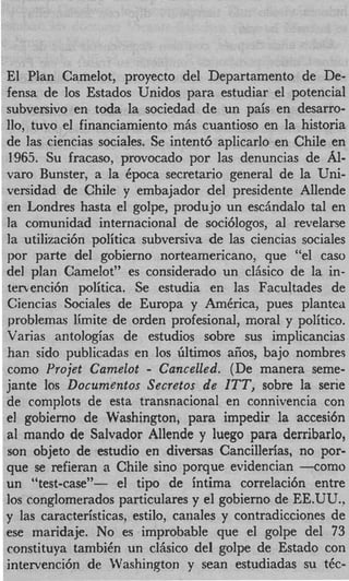 El Plan Camelot, proyecto del Departamento de De-
fensa de 10s Estados Unidos para estudiar el potencial
subversivo en toda la sociedad de un pais en desarro-
110, tuvo el financiamiento miis cuantioso en la historia
de las ciencias sociales. Se intent6 aplicarlo en Chile en
1965. Su fracaso, provocado por las denuncias de AI-
varo Bunster, a la Cpoca secretario general de la Uni-
versidad de Chile y embajador del presidente Allende
en Londres hasta el golpe, produjo un eschdalo tal en
la comunidad internacional de soci6logos, a1 revelarse
la utilizaci6n politica subversiva de las ciencias sociales
por parte del gobierno norteamericano, que “el caw
del plan Camelot” es considerado un clAsico de la in-
tenenci6n politica. Se estudia en las Facultades de
Ciencias Sociales de Europa y AmCrica, pues plantea
problemas limite de orden profesional, moral y politico.
Varias an tologias de estudios sobre sus implicancias
han sido publicadas en 10s iiltimos afios, bajo nombres
                        -
como Yrojet Camelot Cancelled. (De manera seme-
jante 10s Documentos Secretos de ITT, sobre la serie
de. complots de esta transnacional en connivencia con
el gobierno de Washington, para impedir la accesi6n
a1 mando de Salvador Allende y luego para derribarlo,
son objeto de estudio en diversas Cancillerias, no For-
que se refieran a Chile sino porque evidencian -cotno
un “test-case”- el tip0 de intima correlacih entre
10s conglomerados particulares y el gobierno de EE.UU.,
y las caracteristicas, estilo, canales y contrsdicciones de
ese maridaje. No es improbable que el golpe del 73
constituya tambiCn un clAsico del golpe de Estado con
intervenci6n de Washinaton y Sean estudiadas su t6c-
 