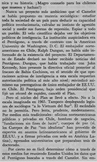 nica y su historia. iMagro consuelo para 10s chilenos
que mueren y Iuchan!)
   Nunca un proyecto miis ambicioso que el Camelot
se habia propuesto en materia sociol6gica: estudiar
toda la sociedad de un pais para deducir su capacidad
politica revolucionaria, calcular su instinto de agresi6n
social y medir sus fuerzas de represi6n. Espiar a todo
un pueblo. El vel0 cientifico dejaba ver 10s objetivos
politicos de inteligencia. La instituci6n auspiciadora era
el Pentiigono, a travb de contrato con la American
University de Washington, D. C. El embajador norte-
americano en Chile, Ralph Dungan, no habia sido in-
formado de la existencia del proyecto. El Departamen-
to de Estado declar6 no haber recibido noticias del
Pentiigono. Dungan, que habia trabajado con John
Kennedy, hizo presente la directiva oficial posterior a1
fracas0 de Bahia Cochinos, en el sentido de que ope-
raciones activas de inteligencia a esta escala requerian
autorimci6n politica a1 rn& alto nivel; reivindic6 asi-
mismo sus prerrogativas de Gnico embajador de EE.UU.
en Chile. El Pentiigono, bajo orden presidencial que
fij6 un record de rapidez, cancel6 el Plan.
   Pero-el nGcleo del Plan se Ilev6 a efecto. No a !    a
escala imaginada en 1965. Tampoco desplegando legio-
nes de soci6logos “a lo Vietnam del Sur”. El escandalo
no lo permitia. Per0 lenta, prudente, modestamente.
Por medios miis tradicionales : oficinas norteamericanas
pGblicas y privadas en Chile, hombres de negocios,
“fundaciones sin fines de lucro”, cuerpos de paz (si,
10s Cuerpos de Paz “tan idealistas” han proveido de
expertos en asuntos latinoamericanos a1 gobierno de
EE.UU. y a firmas privadas con sede en America La-
tina) , egresados universitarios que preparaban tesis de
doctorado.
    Por cierto no es fM determinar c6mo a trav6s de
estos medios fue reuniendo Estados Unidos 10s datos que
el Pentiigono buscaba a traves del Camelot. Sin em-
 