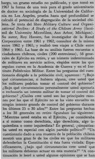 bargo, un grueso estudio no publicado, y que tom6 en
1967 la forma de una tesis para el grado universitario
de doctor en sociologia de la Universidad de Califor-
nia en Los Angeles, prueba hasta quC profundidad se
calcul6 el potencial de disgregaci6n de la sociedad chi-
lena. Se trata del libro Military Culture and Organi-
zational Decline: A Study of the Chilean Army (facsi-
mil de University Microfilms, Ann Arbor, Michigan).
Su autor, Roy Hansen, fue investigador de la Rand
Corporation entre 1961 y 1962, consultor de la misma
entre 1962 y 1965, y realiz6 t r e s viajes a Chile entre
 1964 y 1965. La base de su an51isis fueron encuestas a
 ciudadanos chilenos, civiles (200 entrevistas) , 58 gene-
 rales de EjCrcito en retiro, y un nhnero indeterminado
 de militares en servicio activo, elegidos entre 10s que
 seguian cursos en la Academia de Guerra y en el Ins-
 tituto PolitCcnico Militar. Entre las preguntas del cues-
 tionario dirigido a la poblaci6n civil, aparecen : “Bajo
                                                     ;
 quC circunstancias, si hubiera alguna, Cree usted que
 10s militares podrian tomar el control del gobierno?
 ; Bajo quC circunstancias personalmente usted apoyaria
 o rechazaria un intento militar de tomar el control del
 gobierno? ;CuSLles Cree usted son las principales razo-
 nes por las que el EjCrcito no se ha visto envuelto en
 nin&n intento grande de control del gobierno durante
 10s filtimos 25 o 30 aiios?” Entre las preguntas hechas
  a 10s 38 generales en retiro figuraban las siguientes:
 “Mientras usted estaba en el EjCrcito, dse consideraba
 a si mismo como derechista, algo derechista, algo iz-
 quierdista o como izquierdista? En general, 2 simpatiza-
 ba usted en especial con a l g h partido politico?” “Un
 cuestionario dado a una muestra de la poblaci6n chilena
 mostr6 una gran fe de 10s civiles en que 10s militares
 defenderian la Constituci6n si Csta fuera violada. Espe-
 cificamente, ;  bajo quC circunstancias Cree usted que
 10s militares debieran actuar en esta materia?” “A con-
 tinuaci6n le leer6 a usted algunas opiniones que se han
 