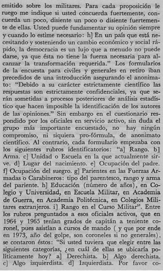 emitido sobre 10s militares. Para cada proposici6n le
ruego me indique si usted concuerda fuertemente, con-
cuerda un poco, disiente un poco o disiente fuertemen-
te de ellas. Usted puede fundamentar su opini6n siempre
y cuando lo estime necesario: h] En un pais que est6 ne-
cesitando y sosteniendo un cambio econ6mico y social rh-
pido, la democracia es un lujo que a menudo no puede
darse, ya que 6sta no tiene la fuerza necesaria para al-
canzar la transfonnacibn requerida.” Los formularios
de la encuesta para civiles y generales en retiro iban
precedidos de una introducci6n asegurando el anonima-
 to: “Debido a su carficter estrictamente cientifico las
respuestas son estrictamente confidenciales, ya que se-
rhn sometidas a procesos posteriores de anhlisis estadis-
tic0 que hacen imposible la identificacibn de 10s autores
 de las opiniones.” Sin embargo en el cuestionario res-
pondido por 10s oficiales en servicio activo, sin duda el
 ,g;rupo mfis importante encuestado, no hay ningfin
 comprorniso, ni siquiera pro-f6mula, de anonimato
 cientifico. Al contrario, cada formulario empezaba con
 10s siguientes rubros identificatorios : “a] Rango. b]
Anna. c] Unidad o Escuela en la que actualmente sir-
 ve. d] Lugar del nacimiento. e] Ocupaci6n del padre.
 f‘J Ocupaci6n del suegro. g] Parientes en las Fuerzas Ar-
 madas b Carabineros: tip0 del parentesco, rango y arma
 del pariente. h] Educaci6n (nhnero de aiios) , en Co-
 legio y Universidad, en Escuela Militar, en Academia
 de Guerra, en Academia PolitCcnica, en Colegios Mili-
 tares extranjeros. i] Rango en el Curso Militar”. Entre
 10s rubros preguntados a esos oficiales activos, que en
  1964 y 1965 tenian grados de c a p i t h a teniente co-
 ronel, pues asistian a cursos de mando ( y que por ende
 en 1973, aiio del golpe, son coroneles si no generales),
 se contaron &os: “Si usted tuviera que elegir entre las
 siguientes categorias, 2en cufil de ellas se ubicaria po-
liticamente hoy? a] Derechista. b] Algo derechista.
 c] Algo izquierdista. d] Izquierdista. Por favor co-
 