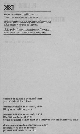 siglo veintiuno editores,sa
E R R 0 DEL AGUA 248. MEXICO 20. D.F.

siglo veintiuno de espaiia editores, sa
EMlLlO RUBN 7 . MADRID 33 .ESPARA
                     ~~




s2gzo veintiuno argentina editmes, sa
A CdRWBA 2064.BUENOS ARES .ARGENMA
 v




                                                ,




edici6n a1 cuidado de marti soler
portada de richard harte
primera edicibn en espaiiol, 1974
@ siglo xxi editores, s. a
                         .

primera edici6n en franc&, 1974
@ Jditions du seuil 1974
titulo original: le livre noir de l’intervention am6ricaine au chili

derechos reservados conforme a la ley
impreso y hecho en mkxico
printed and made in mexico
 