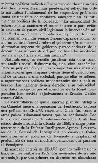 mientos politicos radicales. La percepci6n de una necesi-
dad de intervenci6n militar puede ser el reflejo tanto de
la naturaleza fundamental de 10s respectivos problemas
 como de una falta de confianza subyacente en las insti-
tuciones politicas de la sociedad.” “La incapacidad del
gobierno para mantener el orden interno o para evitar
la amenaza de guerra civil legitiman la intervenci6n mi-
litar.” “La necesidad percibida por el pliblico de un es-
tablecimiento militar semiaut6nomo capaz de actuar co-
mo un control (check) sobre el gobierno y/o como una
alternativa respecto del gobierno, parece derivarse de la
desconfianza subyacente del pliblico hacia las institucio-
nes civiles politicas y administrativas.”
   Naturalmente, es sencillo justificar esta obra como
un anhlisis social desinteresado, una obra acadCmica.
Per0 su preparacih y su texto importan una masa de
 infonnaciones que ninguna ciehcia tiene el derecho mo-
ral de arrancar a una sociedad, porque ellas se refieren
a organizaciones politicas fundamentales de un pais so-
berano. Las naciones tienen derecho a su privacidad.
Los datos recogidos por el consultor de la Rand Cor-
poration han servido objetivamente a Estados Unidos
contra Chile.
   La circunstancia de que el enonne plan de inteligen-
cia Camelot fuese una operaci6n del Penthgono, expresa
una politica de EE.UU. respecto a Chile (asi como a
otros paises latinoamericanos) que ha continuado. Las
funciones elementales de informaci6n sobre Chile han
estado desde mediada la dCcada de 1960, a cargo prefe-
rentemente de la Defense Intelligence Agency. Los erro-
res de la Central de Inteligencia en cuanto a Cuba,
indujeron ya a1 gobierno de Kennedy a desplazar el
predominio de Csta en muchas operaciones que pasaron
a1 Penthgono.
   El marcado inter& de EE.UU. por 10s militares chi-
lenos se hizo visible en 1969. En noviembre de ese afio
se produjo, por vez primera en decenios, un alzamiento
 