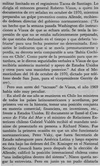 militar limitado en el regimiento Tacna de Santiago. Lo
    dirigia el entonces general Roberto Viaux, a quien 10s
    documentos de ITT sefialan en octubre de 1970, mientras
    preparaba un golpe Freventivo contra Allende, recibien-
   do 6rdenes directas del gobierno norteamericano. (“Es
    un hecho que la semana pasada Washington dio instruc-
    ciones a Viaux de que se echara atriis. Se tenia la im-
    presi6n de que no se estaba suficientemente preparado,
    de que estaba desfasado en el tiempo y que deberia ‘en-
    friarse’ para una fecha posterior no determinada. Emi-
    sarios le indicaron que si se movia prematuramente v
    perdia, su derrota seria comparable a una ‘Bahia Cochi-
    nos en ChiIe’. Como parte de la persuasi6n para que re-
    tardara, se le dieron seguridades verbales a Viaux de que
    recibiria asistencia material y apoyo de Estados Unidos
    y otros para una maniobra posterior.” Asi dice el Me-
    moriindum del 16 de octubre de 1970, dictado por te&
    fono desde San Juan, para el vicepresidente Gerrity de
    In)   .
       Per0 aun antes del “tacnazoY’de Viaux, el aiio 1969
    habia sido muy peculiar.
       En abril de ese aiio se reunieron en Chile 10s ministros
    de todos 10s paises latinoamericanos y acordaron, por
    pnmem vez en la historia, tomar una posici6n conjunta
    en materia comercial, financiera, en inversiones, etc.,
    frente a Estados TJnidos. El documento se llam6 el Con-
    senso de Vi& del Mar y el ministro de Relaciones Ex-
    teriores chileno Gabriel ValdCs recibi6 el mandato unA-
    nime de presentarlo en persona a Richard Nixon. Fue
    tambiCn la primera ocasi6n en que un alto funcionario
    norteamericano, Peter Vaky, que fuera Secretario de
    Estado subrogante para AmCrica Latina y luego experto
    en Csta bajo las 6rdenes del Dr. Kissinger en el National
    Security Council hasta poco despuCs de la elecci6n de
    AIlende, calific6 la posici6n internacional chilena como
    “una indisciplina dentro del sistema”. Nixon queria ne-
    gar la entrevista. Per0 en junio ya no pudo dilatarla
 