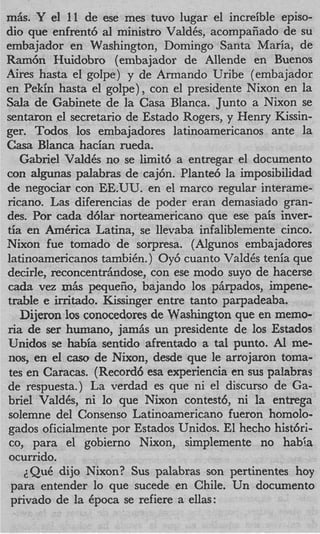 m6s. Y el 11 de ese mes tuvo lugar el increible episo-
dio que enfrent6 al ministro ValdCs, acompaiiado de su
embajador en Washington, Doming0 Santa Maria, de
Ram& Huidobro (embajador de Allende en Buenos
Ares hasta el golpe) y de Armando Uribe (embajador
en Pekin hasta el golpe), con el presidente Nixon en la
Sala de Gabinete de la Casa Blanca. Junto a Nixon se
sentaron el secretario de Estado Rogers, y Henry Kissin-
ger. Todos 10s embajadores latinoamericanos ante la
Casa Blanca hacian rueda.
   Gabriel ValdCs no se limit6 a entregar el documento
con algunas palabras de caj6n. Plante6 la imposibilidad
de negociar con EE.UU. en el marco regular interame-
ricano. Las diferencias de poder eran demasiado gran-
des. Por cada d6lar norteamericano que ese pais inver-
tia en Am6rica Latina, se llevaba infaliblemente cinco.
Nixon fue tomado de sorpresa. (Alenos embajadores
latinoamericanos tambiCn. ) Oy6 cuanto ValdCs tenia que
decide, reconcentdindose, con ese modo suyo de hacerse
cada vez r h pequefio, bajando 10s phpados, impene-
           n
trable e initado. Kissinger entre tanto parpadeaba.
   Dijeron 10s conocedores de Washington que en memo-
ria de ser humano, jam& un presidente de 10s Estados
Unidos se habia sentido afrentado a tal punto. Al me-
nos, en el caw de Nixon, desde que le arrojaron toma-
tes en Caracas. (Record6 esa experiencia en sus palabras
de respuesta.) La verdad es que ni el discurso de Ga-
briel Valdks, ni lo que Nixon contest6, ni la entrega
solemne del Consenso Latinoamericano fueron homolo-
gados oficialmente por Estados Unidos. El hecho histhri-
coy para el gobierno Nixon, simplemente no habia
ocurrido.
    ~Qu6  dijo Nixon? Sus palabras son pertinentes hoy
 para entender lo que sucede en Chile. Un documento
 privado de la Cpoca se refiere a ellas:
 