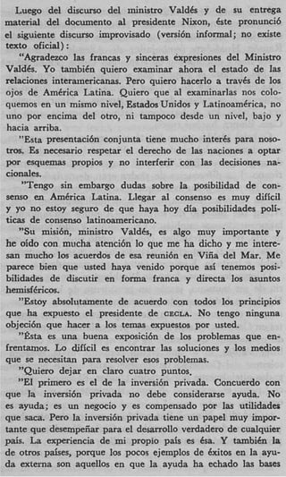 Luego del discurso del ministro ValdCs y de su entrega
material del documento al presidente Nixon, Cste pronunci6
el siguiente discurso improvisado (versi6n informal ; no existe
text0 oficial) :
    "Agradezco las francas y sinceras expresiones del Ministro
ValdCs. Yo tambiCn quiero examinar ahora el estado de las
relaciones interanericanas. Per0 quiero hacerlo a travCs de 10s
ojos de AmCrica Latina. Quiero que a1 examinarlas nos colo-
quemos en un mismo nivel, Estados Unidos y Latinoamkrica, no
uno por encima del otro, ni tampoco desde un nivel, bajo y
hacia arriba.
    "Esta presentaci6n conjunta tiene mucho inter& para noso-
tros. E necesario respetar el derecho de las naciones a optar
       s
por esquemas propios y no interferir con las decisiones na-
cionales.
     "Tengo sin embargo dudas sobre la posibilidad de con-
senso e.n AmCrica Latina. Llegar a1 consenso es muy dificil
y yo no estoy seguro de que haya hoy dia posibiIidades poli-
ticas de consenso latinoamericano.
    "Su misibn, ministro ValdCs, es algo muy importante y
he oido con mucha atenci6n lo que me ha dicho y me intere-
san mucho 10s acuerdos de esa reuni6n en Viiia del Mar. Me
parece bien que usted haya venido porque asi tenemos posi-
bilidades de discutir en forma franca y directa 10s asuntos
hemisf6ricos.
    "Estoy absolutamente de acuerdo con todos 10s principios
que ha expuesto el presidente de CECLA. No tengo ninguna
objeci6n que hacer a 10s temas expuestos por usted.
    %a
     t    es una buena exposici6n de 10s problemas que en-
frentamos. Lo djficil es encontrar las soluciones y 10s medios
que se necesitan para resolver esos problemas.
    "Quiero dejar en claro cuatro puntos,
   "El primer0 es el de la inversi6n privada. Concuerdo con
que la inversi6n privada no debe considerarse ayuda. No
es ayuda; es un negocio y es compensado por las utilidades
que saca. Per0 la inversi6n privada tiene un papel muy impor-
tante que desempeiiar para el desarrollo verdadero de cualquier
pais. La experiencia de mi propio pais es Csa. Y tambiCn la
de otros paises, porque 10s pocos ejemplos de Cxitos en la ayu-
da externa son aquellos en que la ayuda ha echado las bases
 