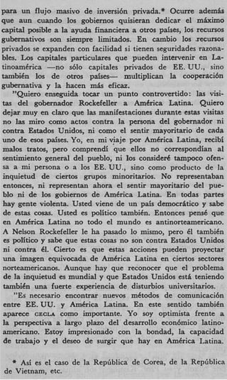 para un flujo masivo de inversi6n privada.* Ocune adem&
que aun cuando 10s gobiernos quisieran dedicar el m k i m o
capital posible a la ayuda financiera a otros paises, 10s recursos
gubernativos son siempre limitados. En cambio 10s .recursos
privados se expanden con facilidad si tienen seguridades razona-
bles. Los capitales particulares que pueden intervenir en La-
tinoamCrica -no      s610 capitales privados de EE. UU., sino
tambiCn 10s de otros paises-         multiplican la cooperaci6n
gubernativa y la hacen m k eficaz.
    "Quiero enseguida tocar un punto controvertido: las visi-
tas del gobernador Rockefeller a Amkrica Latina. Quiero
dejar muy en claro que las manifestaciones durante estas visitas
 no las miro como actos contra la persona del gobernador ni
contra Estados Unidos, ni como el sentir mayoritario de cada
uno de esos paises. Yo, en mi vjaje por AmCrica Latina, recibi
malos tratos, per0 comprendi que ellos no correspondian a1
sentimiento general del pueblo, ni 10s consided tampoco ofen-
 sa a mi persona o a 10s EE. UU., sino como product0 de la
inquietud de ciertos grupos minoritarios. No representaban
 entonces, ni representan ahora el sentir mayoritario del pue-
blo ni de 10s gobiernos de America Latina. En todas partes
 hay gente violenta. Usted viene de un pais democrAtico y sabe
 de estas c o w . Usted es politico tambibn. Entonces pens6 que
 en Amkrica Latina no todo el mundo es antinorteamericano.
 A Nelson Rockefeller le ha pasado lo mismo, pero 61 tambiCn
 es politico y sabe que estas cosas no son contra Estados Unidos
 ni contra 61. Cierto es que estas acciones pueden proyectar
 una imagen equivocada de Amkrica Latina en ciertos sectores
 norteamericanos. Aunque hay que reconocer que el problema
 de l inquietud es mundial y que Estados Unidos est& teniendo
     a
 tambih una fuerte experiencia de disturbios universitarios.
    "Es necesario encontrar nuevos mCtodos de comunicaci6n
 entre EE. UU. y AmCrica Latina. En este sentido tambiCn
 aparece CECLA como importante. Y o soy optimista frente a
 la perspectiva a largo plazo del desarrollo econ6mico latino-
 americano. Estoy impresionado con la bondad, la capacidad
 de trabajo y el deseo de surgir que hay en AmCrica Latina.

  it Asi es el cas0 de la RepGblica de Corea, de la Rep6blica
de Vietnam, etc.
 