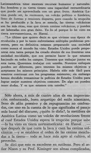 LatinoamCrica tiene enormes recursos humanos y naturales.
SUShombres y su tierra tienen una capacidad extraordinaria
que puede ser aprovechada con un gran fruto. America La-
tina puede ser, lo reconozco, un volcin politico e histbrico,
lleno de fuerzas y tensiones dispares, pero cuando la erupci6n
se ha producido y la lava se mezcla, las tierras volcinicas
son las m L rim, esas que tienen cenizas volcinicas, y pueden
ser laboradas con gran exito. Yo lo SC porque lo he visto en
tierra nortmmericana, en Hawai.
    "Lo liltimo que quiero decir es que vivimos una Cpoca de
revoluci6n y por lo tanto enfrentamos mliltiples problemas pre-
sentes, per0 en definitiva estamos preparando una sociedad
como nunca el mundo ha visto. Estados Unidos puede propo-
nerse esta tarea porque ha creado dentro de sus fronteras una
sociedad envidiable, que nos permite hacer lo que estamos
haciendo en todos 10s campos. Tenemos que trabajar juntos en
esta tarea. Queremos trabajar con ustedes. Nuestros enfoques
pueden ser diferentes, pero tenemos 10s mismos objetivos y
aceptamos 10s mismos principios. Habria sido m6s ficil para
nosotros continuar con 10s programas existentes; sin embargo
hemos decidido reexaminar la politica de Estados Unidos para
Iograr mejor nuestros objetivos comunes. De algo no pueden
tener dudas. Y es que estamos con ustedes."


   Wlo ahora, a mAs de cuatro aiios de esa improvisa-
ci6n embarazada, buen arquetipo del estilo nixoniano,
lleno de afhn posesivo y de repugnancias no confesa-
das, cae uno en la cuenta de lo que significaba el pasaje
miis banal del discurso, ZquiCn lo diria?, la metiifora de
America Latina como un volcan de revoluciones frente
a1 cual Estados Unidos espera la erupci6n porque sabe
-10 ha visto en tierra norteamericana: en Huzuai. . .-
que despuCs de que corre la lava y caen las cenizas vol-
chicas --y se establece el orden de las cenizas mezcla-
das a la tierra- todo se hace miis apt0 a1 cultivo, a1
provecho.
   Se dirci que esto es excederse en sutilezas. Per0 el se-
iior Nixon y su Prof. Kissinger son almas complicadas,
 