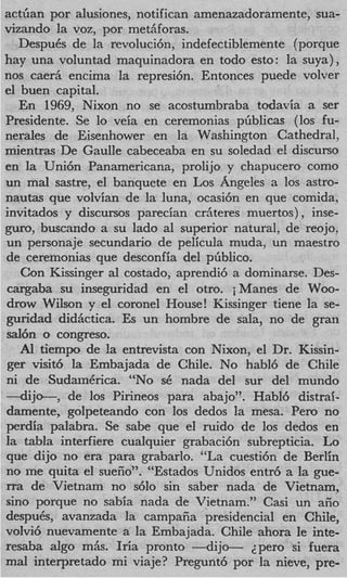 actGan por alusiones, notifican amenazadoramente, sua-
vizando la voz, por met’f oras.
                          a
   DespuCs de la revoluci6n, indefectiblemente (porque
hay una voluntad maquinadora en todo esto: la suya) ,
nos caerii encima la represi6n. Entonces puede volver
el buen capital.
   En 1969, Nixon no se acostumbraba todavia a ser
Presidente. Se lo veia en ceremonias pliblicas (10s fu-
nerales de Eisenhower en la Washington Cathedral,
mientras De Gaulle cabeceaba en su soledad el discurso
en la Uni6n Panamericana, prolijo y chapucero como
un mal sastre, el banquete en Los Angeles a 10s astro-
n a u t s que volvian de la luna, ocasi6n en que comida,
invitados y discursos parecian crjteres muertos) , inse-
guro, buscando a su lado a1 superior natural, de reojo,
un personaje secundario de pelicula muda, un maestro
de ceremonias que desconfia del pGblico.
   Con Kissinger a1 costado, aprendi6 a dominarse. Des-
cargaba su inseguridad en el otro. iManes de Woo-
drow Wilson y el coronel House! Kissinger tiene la se-
guridad didiictica. Es un hombre de sala, no de gran
sal& o congreso.
   Al tiempo de la entrevista con Nixon, el Dr. Kissin-
ger visit6 la Embajada de Chile. No habl6 de Chile
ni de SudainCrica. “No SC nada del sur del mundo
-dijo-,      de 10s Pirineos para abajo”. Habl6 distrai-
damente, golpeteando con 10s dedos la mesa. Pero no
perdia palabra. Se sabe que el ruido de 10s dedos en
la tabla interfiere cualquier grabaci6n subrepticia. Lo
que dijo no era para grabarlo. “La cuesti6n de Berlin
no ine quita el sueiio”. “Estados Unidos entr6 a la gue-
rra de Vietnam no s610 sin saber nada de Vietnam,
sino porque no sabia nada de Vietnam.” Casi un aiio
despub, avanzada la campaiia presidencial en Chile,
volvi6 nuevamente a la Embajada. Chile ahora le inte-
resaba algo miis. Iria pronto - d i j o - ~ p e r osi fuera
mal interpretado mi viaje? Pregunt6 por la nieve, pre-
 