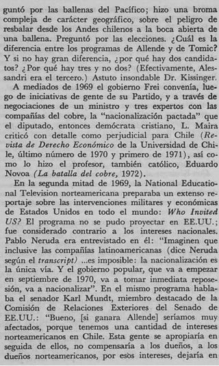 gunt6 por las ballenas del Pacifico; hizo una broma
compleja de cariicter geogriifico, sobre el peligro de
resbalar desde 10s Andes chilenos a la boca abierta de
una ballena. Pregunt6 por las elecciones. 2CuAl es la
diferencia entre 10s programas de Allende y de Tomic?
Y si no hay gran diferencia, ~ p o quC hay dos candida-
                                      r
tos? ZPor quC hay tres y no dos? (Efectivamente, Ales-
sandri era el tercero. ) Astuto insondable Dr. Kissinger.
   A mediados de 1969 el gobierno Frei convenia, lue-
go de iniciativas de gente de su Partido, y a trav6s de
negociaciones de un ministro y tres expertos con las
 compaiiias del cobre, la “nacionalizacicin pactada” que
el diputado, entonces dem6crata cristiano, L. Maira
critic6 con detalle como perjudicial para Chile ( R e -
 uista de Derecho Econdmico de la Universidad de Chi-
 le, filtimo n h e r o de 1970 y primero de 1971), asi co-
mo lo hizo el profesor, tambiCn cat6lico, Eduardo
Novoa ( L a batalla del cobre, 1972).
    En la segunda mitad de 1969, la National Educatio-
nal Television norteamericana preparaba un extenso re-
portaje sobre las intervenciones militares y econ6micas
de Estados Unidos en todo el mundo: Who Invited
 US? El programa no se pudo proyectar en EE.UU.;
fue considerado contrario a 10s intereses nacionales.
Pablo Neruda era entrevistado en 61: “Imaginen que
inclusive las compafiias latinoamericanas ( dice Neruda
segiin el transcript) ...es imposible : la nacionalizaci6n es
la Gnica via. Y el gobierno popular, que va a empezar
en septiembre de 1970, va a tomar inmediata repose-
si&, va a nacionalizar”. En el mismo programa habla-
ba el senador Karl Mundt, miembro destacado de la
Comisi6n de Relaciones Exteriores del Senado de
EE.UU. : “Bueno, [si ganara Allende] seriamos muy
afectados, porque tenemos una cantidad de intereses
norteamericanos en Chile. Esta gente se apropiaria en
se,ouida de ellos, no compensaria a 10s duefios, a 10s
duefios norteamericanos, por esbs intereses, dejaria en
 