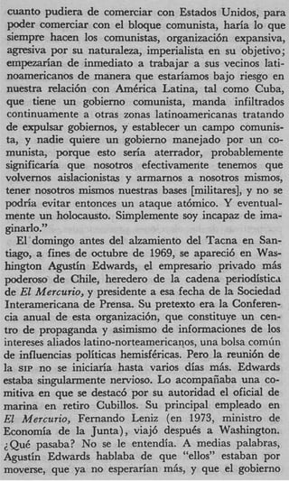 cuanto pudiera de comerciar con Estados Unidos, para
 poder comerciar con el bloque comunista, haria lo que
 siempre hacen 10s comunistas, organizaci6n expansiva,
 agresiva por su naturaleza, imperialista en su objetivo;
 ernpezarian de inmediato a trabajar a sus vecinos lati-
 noamericanos de manera que estariamos bajo riesgo en
 nuestra relaci6n con AmCrica Latina, tal como Cuba,
 que tiene un gobierno comunista, manda infiltrados
 continuamente a otras zonas latinoamericanas tratando
 de expdsar gobiernos, y establecer un campo comunis-
 ta, y nadie quiere un gobierno manejado por un co-
 munista, porque esto seria aterrador, probablemente
 significaria que nosotros efectivamente tenemos que
 volvernos aislacionistas y armarnos a nosotros mismos,
 tener nosotros mismos nuestras bases [militares], y no se
 podria evitar entonces un ataque at6mico. Y eventual-
mente un holocausto. Simplemente soy incapaz de ima-
 ginarlo.”
    El doming0 antes del alzamiento del Tacna en San-
tiago, a fines de octubre de 1969, se apareci6 en W s a-
hington Agustin Edwards, el empresario privado mAs
poderoso de Chile, heredero de la cadena periodistica
de El Mercurio, y presidente a esa fecha de la Sociedad
Interamericana de Prensa. Su pretext0 era la Conferen-
cia anual de esta organizaci6n, que constituye un cen-
tro de propaganda y asimismo de informaciones de 10s
intereses aliados latino-norteamericanos, una bolsa comfin
de influencias politicas hemisfgricas. Pero la reuni6n de
la SIP no se iniciaria hasta varios dias mAs. Edwards
estaba singularmente nervioso. Lo acompafiaba una co-
mitiva en que se destac6 por su autoridad el oficial de
marina en retiro Cubillos. Su principal empleado en
El Mercurio, Fernando Leniz (en 1973, ministro de
Economia de la Junta), viaj6 despu6s a Washington.
;Que pasaba? No se le entendia. A medias palahras,
Agustin Edwards hablaba de que “ellos” estaban por
moverse, que ya no esperarian mAs, y que el gobierno
 