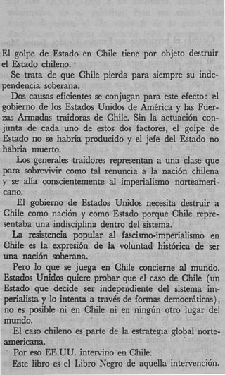 El golpe de Estado en Chile tiene por objeto destruir
el Estado chileno.
    Se trata de que Chile pierda para siempre su inde-
pendencia soberana.
    Dos causas eficientes se conjugan para este efecto: cl
gobierno de 10s Estados Unidos de AmCrica y las Fuer-
zas Armadas traidoras de Chile. $in la actuaci6n con-
junta de cada uno de estos dos factores, el golpe de
 Estado no se habria producido y el jefe del Estado no
habria muerto.
     Los generales traidores representan a una clase que
 para sobrevivir como tal renuncia a la naci6n chilena
 y se aIia conscientemente al imperialism0 norteameri-
 cano.
      El gobierno de Estados Unidos necesita destruir a
‘Chile como naci6n y como Estado porque Chile repre-
 sentaba una indisciplina dentro del sistema.
    La resistencia popular al fascismo-imperialism0 en
 Chile es Ia expresi6n de la voluntad hist6rica de ser
 una naci6n soberana.
    Per0 Io que se juega en Chile concierne a1 mundo.
 Estados Unidos quiere probar que el cas0 de Chile (un
 Estado que decide ser independiente del sistema in-
 perialista y lo intenta a traves de formas democriiticas),
 no es posible ni en Chile ni en nin&n otro lugar del
 mundo.
     El cas0 chiIeno es parte de la estrategia global norte-
 americana.
  .
     Por eso EE.UU. intervino en Chile.
    Este libro es el Libro Negro de aquella intervencih.
 