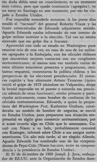 sin duda debia estar en conocimiento, es un momento
muy critico, per0 que quede constancia (agregaba), yo
no estoy en Santiago en este momento, por eso he via-
jado a Estados Unidos.
   Fue imposible entenderle entonces. A 10s pocos dias
estall6 el “tacnazo” del general Roberto Viaux y las
frases entrecortadas de Edwards adquirieron sentido.
Agustin Edwards estaba informado de este intento de
golpe militar anterior a la elecci6n. Tal vez no’ estaba
enterado que ese golpe iba a fracasar.
   Aprovech6 con todo su estada en Washington para
reunirse m,is de una vez, en casa de uno de 10s milita-
res agregados a la Embajada, con 10s oficiales chilenos
que mantenian mejores contactos con sus congheres
norteamericanos; a1 menos una vez tambiCn varios de
estos Gltimos estuvieron presentes y preguntaron, reci-
bieron respuesta, comentaron la politica chilena y las
perspectivas de las elecciones presidenciales. El enton-
ces capithn y hoy almirante Arturo Troncoso (quien
inici6 el golpe de 1973 alzAndose en Valparaiso, dirige
la brutal represi6n en el puerto y controla esa provin-
cia ademhs de otras funciones), estaba presente y parti-
cipaba activamente, como hombre de confianza de 10s
oficiales norteamericanos. Edwards, a quien la propie-
taria del Washington Post, Katherine Graham, consi-
deraba un modelo de hombre de negocios, se movi6
en Estados Unidos, para prepararse una situaci6n em-
presarial en a l g h gran consorcio norteamericano, por
si acaso ocurria algo en ChiIe que lo amenazara. Co-
mi6 con Nixon a su lado, probablemente convers6
con Kissinger, inform6 sobre Chile a sus amigos norte-
americanos. Un afio mhs tarde, a1 ser elegido Allende,
Agustin Edwards fue nombrado uno de 10s vicepresi-
dentes de Pepsi-Cola (Nixon fue otro, entre su vicepresi-
dencia y la presidencia de Estados Unidos) .
   El 31 de dicienibre de 1969 Joseph J. Jova, embaja-
dor de EE.UU. ante la Organizaci6n de Estados Ame-
 
