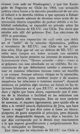ricanos (con sede en Washington), y que fue Encar-
gad0 de Negocios en Chile en 1964, con actuaci6n
politica clave frente a la elecci6n presidencial de ese afio,
a1 inducir a la derecha chilena a que apoyara a Eduar-
do Frei, acusado adem& de diversos otros actos de in-
tervenci6n directa imposibles de probar debido a su ha-
bilidad resbaladiza, se expandi6 en privado sobre las
relaciones futuras de EE.UU. con Chile. Era obvio que
miraba mQs all& del gobierno Frei. Las elecciones de
1970 se acercaban.
   Jova hizo una exposici6n de cuiil creia que debia
ser el “estilo” de la relaci6n diplomhtica, politica
y econ6mica de EE.UU. con Chile en 10s pr6xi-
mos aiios. Dijo que tal vez un defect0 de EE. UU. en
todos estos campos era haber actuado con excesiva
blandura, sin hacer presente sus intereses de manera su-
ficientemente Clara. “Hemos actuado --dijo-         como si
se golpeara con una almohada en un colch6n. En cir-
cunstancias de que deberiamos ustedes y nosotros ac-
tuar en nuestras relaciones mutuas como un martillo
y un yunque. Aunque saltaran chispas en la operacihn,
el trabajo serviria para moldear mejor y de manera
inequivoca las relaciones e intereses mutuos”. Anunci6
entonces, en palabras algo oscuras, un futuro en las re-
laciones bilaterales en el que EE.UU. se mostraria m&
duro y rigid0 que hasta ahora, expresando que el siste-
ma de l blandura o facilidad en las relaciones con
          a
Chile no habria sido ventajoso. Esto no tuvo carhcter
de amenaza, ni siquiera ligeramente, per0 quizhs ello se
deba a l versAti1 astucia diplomAtica de Jova, que hace
         a
$6
  pasar o tragar” lo que dice como si fuera un t6nico-
purgante, de gusto aceptable a1 principio, per0 dejando
un sabor desagradable despuCs, un dejo a bacalao. Lo
que dijo corresponde por lo demhs muy exactamente
a lo que expone grandilocuente y antipaticamente Ko-
rry, el embajador en Santiago.
   Est5 claro que Ias relaciones de EE.UU. con Chile se
 