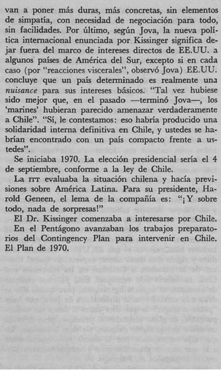 van a poner m6s duras, mhs concretas, sin elementos
de simpatia, con necesidad de negociaci6n para todo,
sin facilidades. Por bltimo, s e g h Jova, la nueva poli-
tics internacional enunciada por Kissinger significa de-
jar fuera del marco de intereses directos de EE.UU. a
algunos paises de AmCrica del Sur, except0 si en cada
cas0 (por “reacciones viscerales”, observ6 Jova) EE.UU.
concluye que un pais determinado es realmente una
nuisance para sus intereses bhsicos. “Tal vez hubiese
sido mejor que, en el pasado -termin6 Jova-,          10s
‘marines’ hubieran parecido amenazar verdaderamente
a Chile”. “ i le contestamos: eso habria producido una
            S,
solidaridad interna definitiva en Chile, y ustedes se ha-
brian encontrado con un pais compact0 frente a us-
tedes”.
   Se iniciaba 1970. La elecci6n presidencial seria el 4
de septiembre, conforme a la ley de Chile.
   La XTT evaluaba la situaci6n chilena y hacia previ-
siones sobre AmCrica Latina. Para su presidente, Ha-
rold Geneen, el lema de la compaiiia es: “iY sobre
todo, nada de sorpresas!”
   El Dr. Kissinger comenzaba a interesarse por Chilz.
   En el Pentiigono avanzaban 10s trabajos preparato-
rios del Contingency Plan para intervenir en Chile.
El Plan de 1970.
 