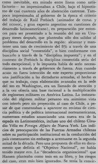 como inevitable, era mirado entre lineas como satis-
factorio- no impresionaban a Chi!e, bajo el hipnotis-
mo de casi cuarenta afios de abstenci6n castrense. Tam-
poco impresionaba a1 gobierno de la Cpoca el criterio
del trabajo de R a d Prebisch (animador de CEPAL y
del ECOSOC, y gran experto argentino en cuestiones de
desarrollo latinoamericano) , en preparaci6n por enton-
ces para ser presentado a la reuni6n del BID en Uru-
guay meses desputs, que planteaba s610 dos salidas a1
problema del desarrollo en la regi6n: alcanzar y man-
tener una tasa de crecimiento del 8% a travCs de una
disciplina social “consentida”, o bien conformarse con
buscarlo a travCs de la “disciplina impuesta”; y en el
context0 de Prebisch la disciplina consentida seria del
todo excepcional, y la impuesta habia de serlo necesa-
riamente a traves de gobiernos de fuerza. Aun cuando
acaso no fuera intenci6n de este experto proporcionar
una justificaci6n a las dictaduras armadas, el hecho es
que su trabajo, cuya elaboraci6n avanzaba en la sede
del BID en Washington, era un llamado de atenci6n y
a la vez ofrecia una base racional a la multiplicaci6n
de regimenes militares en AmCrica Latina. La instaura-
ci6n del rCgimen militar peruano era asimismo vista
con inter& per0 sin proyecci6n a1 cas0 de Chile, a pe-
sar de que comenzaban a aparecer en revistas de cien-
cia politica y de politica internacional norteamericanas,
numerosos estudios anunciando una nueva era de la
espada en LatinoamCrica, incluso uno del chileno Clau-
dio VCliz en Foreign Affairs de Nueva York. Los indi-
cios de preocupaci6n de las Fuerzas Armadas chilenas
sobre su participaci6n institucional en la conducci6n del
pais comenzaron sin embargo a acentuarse en la segunda
mitad de la dbcada. Per0 una propuesta de ellas en docu-
mento que definia el “Objetivo Nacional”, no habia
tenido mayor eco. La “decadencia organizacional” que
Hansen planteaba como tesis en su libro, y 10s riesgos
del caso, eran mhs bien ignorados. Se tenia la convic-
 