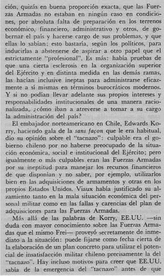 ci6n, quiz& en buena proporci6n exacta. que las Fuer-
zas Armadas no estaban en ningiin cas0 en condicio-
nes, por absoluta falta de preparaci6n en 10s terrenos
econ6mic0, financiero, administrativo y otros, de go-
bernar el pais y harerse cargo de sus problemas, y que
ellas lo sabian: esto bastaria, s e g h 10s politicos, para
inducirlas a ahstenerse de aspirar a otro papel que el
estrictamente “profesional”. Es m6s : habia pruebas de
que una cierta esclerosis en la organizaci6n superior
del EjCrcito y en distinta medida en las demiis ramas,
las .hacian inclusive ineptas para administrarse eficaz-
mente a si mismas en tkrminos burocrhticos modernos.
Y si no podian llevar adelante sus propios intereses y
responsabilidades institucionales de una manera racio-
nalizada,. ;c6mo iban a atreverse a tomar a su cargo
la administraci6n del pais?
   El embajador norteamericano en Chile, Edwards KO-
rryy haciendo gala de la sans faqon que le era habitual,
dio su opini6n sobre el “tacnazo”: culpable era el go-
bierno chileno por no haberse preocupado de la situa-
ci6n econbmica, social e institucional del EjCrcito : pero
igualmente o mhs culpables eran las FuerLas Armadas
por su ineptitud para manejar 10s recursos financieros
de que disponian y no saber, por ejemplo, utilizarlos
bien en las adquisiciones de armamentos y otras en 10s
propios Estados Unidos. Viaux habia justificado su al-
zamivnto tanto en la mala sihaci6n econ6mica del per-
sonal militar como en las fallas y carencias del plan de
adquisiciones para las Fuerzas Armadas.
   M6s a116 de las palabras de Korry, EE.UU. -sin
duda con mayor conocimiento sobre las Fuerzas Arma-
das que el mismo Frei- provey6 secretamente de inme-
diato a la situaci6n: p e d e fijarse como fecha cierta de
la elaboraci6n de un plan concreto para utilizar el poten-
cia1 de insatisfacci6n militar chileno precisamente la del
”tacnazo”. Hay inrluso motivos para creer que EE.UU.
sabia de la emergencia del “tacnazo” antes de clue
 