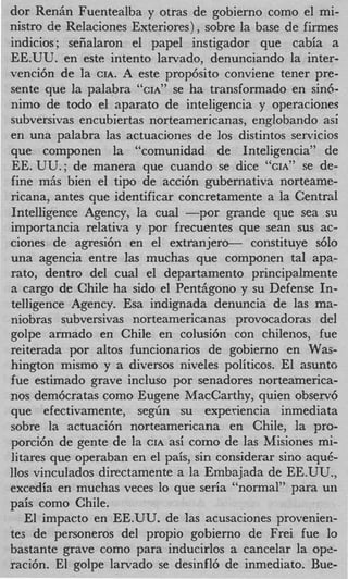 dor RenAn Fuentealba y otras de gobierno como el mi-
nistro de Relaciones Exteriores), sobre la base de firmes
indicios; seiialaron el papel instigador que cabia a
EE.UU. en este intento larvado, denunciando la inter-
venci6n de la CIA. A este prop6sito conviene tener pre-
sente que la palabra C c ~ ~ se7 ha transformado en sin&
                             ~   ’

nimo de todo el aparato de inteligencia y operaciones
subversivas encubiertas norteamericanas, englobando asi
en una palabra las actuaciones de 10s distintos servicios
que componen la “comunidad de Inteligencia” de
EE. UU.; de manera que cuando se dice CIA^' se de-
fine mhs bien el tip0 de acci6n gubernativa norteame-
ricana, antes que identificar concretamente a la Central
Intelligence Agency, la cual -por grande que sea su
importancia relativa y por frecuentes que Sean sus ac-
ciones de agresi6n en el extranjero- constituye s610
una agencia entre las muchas que componen tal apa-
rato, dentro del cual el departamento principalmente
a cargo de Chile ha sido el Penthgono y su Defense In-
telligence Agency. Esa indignada denuncia de las ma-
niobras subversivas norteamericanas provocadoras del
golpe armado en Chile en colusi6n con chilenos, fue
reiterada por altos funcionarios de gobierno en Was-
hington mismo y a diversos niveles politicos. El asunto
fue estimado grave incluso por senadores norteamerica-
nos dem6cratas como Eugene MacCarthy, quien observ6
que efectivamente, seg6n su expedencia inmediata
sobre la actuaci6n norteamericana en Chile, la pro-
porci6n de gente de la CIA asi como de las Misiones mi-
litares que operaban en el pais, sin considerar sino aquC-
110s vinculados directamente a la Embajada de EE.UU.,
excedia en muchas veces lo que seria “normal” para un
pais como Chile.
   El impacto en EE.UU. de las acusaciones provenien-
tes de personeros del propio gobierno de Frei fue lo
bastante grave como para inducirlos a cancelar la ope-
raci6n. El golpe larvado se desinfl6 de inmediato. Bue-
 