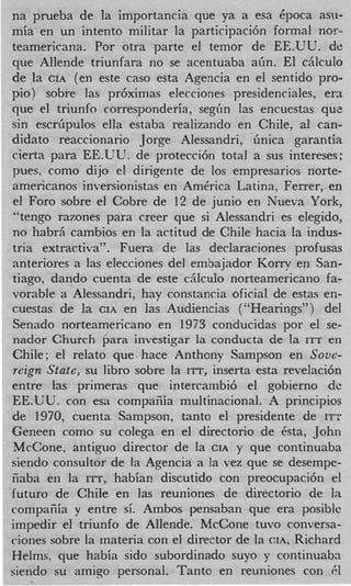 na prueba de la importancia que ya a esa Cpoca asu-
mia en un intento militar la participaci6n formal nor..
teamericana. Por otra parte el temor de EE.UU. de
que Allende triunfara no se acentuaba aiin. El cAlculo
de la CIA (en este cas0 esta Agencia en el sentido pro-
pio) sobre las pr6ximas elecciones presidenciales, era
que el triunfo corresponderia, segiin las encuestas que
sin escrGpulos ella estaba realizando en Chile, a1 can-
didato reaccionario Jorge Alessandri, iinica garantia
cierta para EE.UU. de protecci6n total a sus intereses:
p e s . como dijo el dirigente de 10s empresarios norte-
americanos inversionistas en America Latina, Ferrer, en
 el Foro sobre el Cobre de 12 de junio en Nueva York,
 “tengo razones para creer que si Alessandri es elegido,
no habr,i cambios en la actitud de Chile hacia la indus-
tria extractiva”. Fuera de las declaraciones profusas
anteriores a las elecciones del embajador Korry en San-
tiago, dando cuenta de este ciilculo norteamericano fa-
vorable a Alessandri, hay constancia oficial de estas en-
cuestas de la CIA en las Audiencias (“Hearings”) del
Senado norteamericano en 1973 conducidas por el se-
nador Church para investigar la conducta de la ITT en
Chile; el relato que hace Anthony Sampson en Sove-
reign State, su libro sobre la ITT, inserta esta revelacibn
entre las primeras que intercambib el gobierno de
EE.UU. con esa compaiiia multinacional. A principios
de 1970, cuenta Sampson, tanto el presidente de ITT
Geneen como su colega en el directorio de &tal John
McCone, antiguo director de la CIA y que continuaba
siendo consultor de la Agencia a la vez que se desempe-
iiaba en la ITT, habiaE discutido con preocupaci6n el
futuro de Chile en las reuniones de directorio de la
cornpacia y entre si. Ambos pensaban que era posiblc
impedir el triunfo de Allende. McCone tuvo conversa-
ciones sobre la materia con el director de la CIA, Richard
Helms, que habia sido subordinado suyo y continuabn
siendo su amigo personal. Tanto en reuniones con 61
 