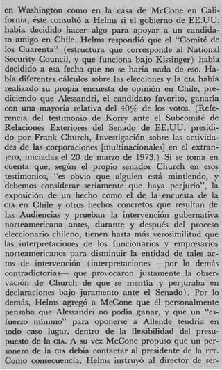 en Washington como en la casa de McCone en Cali-
fornia, Cste consult6 a Helms si el gobierno de EE.UU.
habia decidido hacer algo para apoyar a un candida-
to amigo en Chile. Helms respondi6 que el “ComitC de
10s Cuarenta” (estructura que corresponde a1 National
Security Council, y que funciona hajo Kissinger) habia
decidido a esa fecha que no se haria nada de eso. Ha-
bia diferentes c5lculos sobre las elecciones y la CIA habia
realizado su propia encuesta de opini6n en Chile, pre-
diciendo que Alessandri, el candidato favorito, ganaria
con una mayoria relativa del 40% de 10s votos. (Refe-
rencia del testimonio de Korry ante el SubcomitC de
Relaciones Exteriores del Senado de EE.UU. presidi-
do por Frank Church, Investigacih sobre las activida-
des de las corporaciones [multinacionales] en el extran-
jero, iniciadas el 20 de marzo de 1973.) S’ se toma en
                                              1
cuenta que, seglCln el propio senador Church en esos
testimonios, “es obvio que alguien est5 mintiendo, y
debeinos considerar seriamente que haya perjurio”, la
exposicih de un hecho como el de la encuesta de la
CIA en Chile y otros hechos concretos que res_ultan de
las Audiencias y pruebaxi la intervenci6n gubernativa
norteamericana antes, durante y despuCs del proceso
eleccionario chileno, tienen hasta m5s verosimilitud que
las interpretaciones de 10s funcionarios y empresarios
norteamericanos para disminuir la entidad de tales ac-
tos de intervenci6n (interpretaciones -por lo demh
contradictorias- que prorocaron justamente la obser-
vaci6n d e Church de que se mentia y perjuraba en
declaraciones bajo juramento ante el Senado). Por lo
demk, Helms agreg6 a McCone que 61 personalmente
pensaba que Alessandri no podia ganar, y que un “es-
fueno minimo” para oponerse a Allende tendria en
todo cas0 Iugar, dentro de la flexibilidad del presu-
puesto de la CIA. A su vez McCone propuso que un per-
sonero de l CIA debia contactar a1 presidente de la ITT.
            a
Como consecuencia, Helms instruy6 a1 director de ser-
 