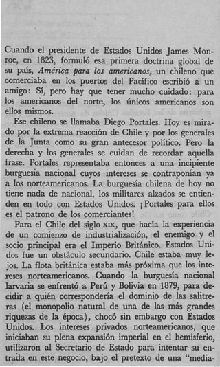 Cuando el presidente de Estados Unidos James Mon-
roe, en 1823, formul6 esa primera doctrina global de
su p&s, Arne‘rica para 20s arnericanos, un chileno que
comerciaba en 10s puertos del Pacific0 escribi6 a un
amigo: Si, pero hay que tener mucho cuidado: para
10s americanos del norte, 10s Gnicos americanos son
ellos mismos.
   Ese chileno se llamaba Diego Portales. Hoy es mira-
do por la extrema reacci6n de Chile y por 10s generales
de la Junta como su gran antecesor politico. Per0 la
derecha y 10s generales se cuidan de recordar aquella
frase. PortaIes representaba entonces a una incipiente
burguesia nacional cuyos intereses se contraponian ya
a 10s norteamericanos. La burguesia chilena de hoy no
tiene nada de nacional, 10s militares alzados se entien-
den en todo con Estados Unidos. iPortales para ellos
es el patron0 de 10s comerciantes!
    Para el Chile del siglo XIX, que hacia la experiencia
de un comienzo de industrializacibn, el enemigo y el
 socio principal era el Imperio Britinico. Estados Uni-
 dos fue un obsthculo secundario. Chile estaba muy le-
 jos. La flota brithnica estaba mis pr6xima que 10s inte-
reses norteamericanos. Cuando la burguesia nacional
larvaria se enfrent6 a P e d y Bolivia en 1879, para de-
cidir a quiCn corresponderia el domini0 de las salitre-
ras (el monopolio natural de una de las mSs grandes
riquezas de la Cpoca), choc6 sin embargo con Estados
Unidos. Los intereses privados norteamericanos, que
iniciaban su plena expansitin imperial en el hemisferio,
utilizaron a1 Secretario de Estado para intentar su en-
trada en este negocio, bajo el pretext0 de una “media-
 