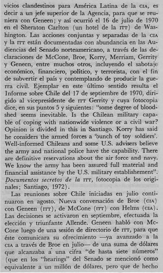 vicios cIandestinos para AmErica Latina de la CIA, es
decir a un jefe superior de la Agencia, para que se reu-
niera con Geneen; y asi ocurri6 el 16 de julio de 1970
en el Sheraton Carlton (un hotel de la ITT) de Was-
hington. Las acciones conjuntas y separadas de la CIA
y la ITT est& documentadas con abundancia en las Au-
diencias del Senado norteamericano, a trav6s de las de-
claraciones de McCone, Broe, Korry, Merriam, Gerrity
y Geneen, entre muchos otros, incluyendo el sabotaje
econ6mic0, financiero, politico, y terrorista, con el fin
de subvertir el pais y contemplando de producir la gue-
rra civil. Ejemplar en este Gltimo sentido resulta el
Informe sobre Chile del 17 de septiembre de 1970, diri-
gido a1 vicepresidente de r r Gerrity y cuya fotocopitt
                              r
dice, en sus puntos 5 y siguientes: “some degree of blood-
shed seems inevitable. Is the Chilean military capa-
ble of coping with nationwide violence ox- a civil war?
Opinion is divided in this in Santiago. Korry has said
he considers the armed forces a ‘bunch of toy soldiers’.
Well-informed Chileans and some U.S. advisers believe
the army and national police have the capability. There
are definitive reservations about the air force and navy.
We know the army has been assured full material and
financial assistance by the U.S. military establishement”.
pocumentos secretos de la ITT, fotocopia de 10s origi-
nales; Santiago, 1972).
   Las reuniones sobre Chile iniciadas en julio conti-
nuaron en agasto. Nueva conversaci6n de Broe (CIA)
con Geneen (ITT), de McCone (I=) con Helms ( C I A ) .
Las decisiones se activaron en septiembre, efectuada la
elecci6n y triunfante Allende. Geneen habl6 con Mc-
Cone luego de una sesi6n de directorio de ITT, para que
6ste comunicara su ofrecjmiento -ya        avanzado a la
CIA a trav6s de Broe en julio-    de una suma de d6lares
que alcanzaba a’ una cifra “de hasta siete nfimeros”
(que en 10s “hearings” del Senado se mencion6 como
equivalente a un mill6n de dhlares, per0 que de hecho
 