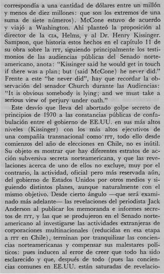 correspondia a una cantidad de d6lares entre un mill6n
y menos de diez millones: que son 10s extremos de una
suma de siete nlimeros). McCone estuvo de acuerdo
y viaj6 a Washington. Ahi plante6 la proposici6n a1
director de la CIA, Helms, y a1 Dr. Henry Kissinger.
Sampson, que historia estos hechos en el capitulo 11 de
su obra sobre la ITT, siguiendo principalmente 10s testi-
monios de las audiencias pfiblicas del Senado norte-
americano, anota: “Kissinger said he would get in touch
if there was a plan; but (said McCone) he never did.”
Frente a este “he never did”, hay que recordar la ob-
servaci6n del senador Church durante las Audiencias :
“It is obvious somebody is lying; and we must take a
serious view of perjury under oath.”
   Este desvio que lleva del abortado golpe secret0 de
principios de 1970 a las constancias pliblicas de confa-
bulaci6n entre el gobierno de EE.UU. en sus m5s altos
niveles (Kissinger) con 10s mhs altos ejecutivos de
una compafiia transnacional como‘ITT, todo ello desde
comienzos del afio de elecciones en Chile, no es inlitil.
Su objeto es mostrar que hay diferentes estratos de ac-
ci6n subversiva secreta norteamericana, y que las reve-
laciones acerca de uno de ellos no excluye, muy por el
contrario, la actividad, oficial pero m5s reservada a h ,
del gobierno de Estados Unidos por otros medios y si-
guiendo distintos planes, aunque naturalmente con el
mismo objetivo. Desde cierto Angulo - q u e ser6 exami-
nado mAs adelante- las revelaciones del periodista Jack
Anderson a1 publicar 10s memoranda e informes secre-
tos de ITT, y las que se produjeron en el Senado norte-
americano a1 investigarse las actividades extranjeras de
corporaciones multinacionales ( reducidas en esa etapa
a ITT en Chile), terminan por tranquilizar las concien-
cias norteamericanas y compensar sus malestares poli-
ticos: pues inducen a1 error de creer que todo ha sido
esclarecido y que, despuCs de todo (pues las concien-
cias comunes en EE.UU. esthn saturadas de revelacio-
 