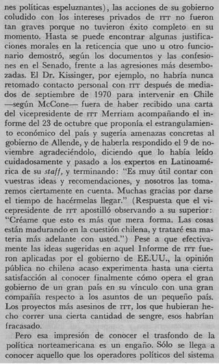 nes politicas espeluznantes), las acciones de su gobierno
coludido con 10s intereses privados de ITT no fueron
tan graves porque no tuvieron Cxito completo en su
momento. Hasta se puede encontrar algunas justifica-
ciones morales en la reticencia que uno u otro funcio-
nario demostr6, s e g h 10s documentos y las confesio-
nes en el Senado, frente a las agresiones m6s desembo-
zadas. El Dr. Kissinger, por ejemplo, no habria nunca
retomado contact0 personal con ITT despuCs de media-
dos de septiembre de 1970 para intervenir en Chile
-segh McCone- fuera de haber recibido una carta
del vicepresidente de ITT Merriam acompafiando el in-
forme del 23 de octubre que proponia el estrangulamien-
to econ6mico del pais y sugeria amenazas concretas a1
gobierno de Allende, y de haberla respondido el 9 de no-
viembre agradecihdolo, diciendo que lo habia leido
cuidadosamente y pasado a 10s expertos en LatinoamC-
rica de su staff, y terminando: “Es muy Gtil contar con
vuestras ideas y recomendaciones, y nosotros las toma-
remos ciertamente en cuenta. Muchas gracias por darse
el tiempo de hacCrmelas llegar.” (Respuesta que el vi-
cepresidente de ITT apostill6 observando a su superior:
“CrCame que esto es m6s que mera forma. Las cosas
est& madurando en la cuesti6n chilena, y tratar6 esa ma-
teria m5s adelante con usted.”) Pese a que efectiva-
mente 13s ideas sugeridas en aquel Informe de ITT fue-
ron aplicadas por el gobierno de EE.UU., la opini6n
pGblica no chilena acaso experimenta hasta una cierta
satisfacci6n a1 conocer finalmente c6mo opera el gran
gobierno de un gran pais en su vinculo con una gran
compafiia respecto a 10s asuntos de un pequeiio pais.
Los proyectos m6s asesinos de m, 10s que hubieran he-
cho correr una cierta cantidad de sengre, esos habrian
f racasado.
    Per0 esa impresi6n de conocer el trasfondo de la
 politica norteamericana es un engaiio. S610 se llega a
conocer aquello que 10s operadores politicos del sistema
 
