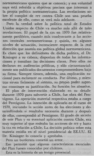 norteamericano quieren que se conozca; y esa voluntad
suya est& referida a objetivos precisos que interesan a
la propia politica norteamericana. Las revelaciones so-
bre e1 complot de ITT contra Chile son una prueba
excelente de ello, como se ver& miis adelante.
   Pero la verdad sobre la politica total de Estados
Unidos respecto de Chile va mucho mhs all5 de tales
revelaciones. El papel de la CIA en 1970 fue relativa-
mente periftrico, cuando ni5s coadyuvante a las actio-
nes centrales norteamericanas y quiz&, en algunos
niveles de actuacicin, inconsciente respecto de la real
direcci6n que asumia esa politica global norteamericana.
Es claro que 10s definidores de dicha politica, el Dr.
Kissinger a su cabeza, disponian de todas las informa-
ciones y tomaban las decisiones claves. Pero ellos no
declaran en audiencias pfiblicas, y s610 circunstancial-
mente son publicados documentos comprometedores bajo
su firma. Siempre tienen, ademh, una explicaci6n ra-
cional para esclarecer su conducta. Por filtimo, y mien-
tras sirven fielmente al sistema, su propio poder supre-
mo constituye su justificaci6n. Su funci6n 10s absuelve.
   El plan de intervenci6n elaborado en su detalle
durante 1970 para subvertir a Chile, fue obra del Pen-
tiigono. La operaci6n material respectiva estaba a cargo
del Penthgono. La intenci6n de aplicarlo en el curso de
1970, iniciando la acci6n antes de las elecciones y de-
sarrollhndola si resultaba necesario durante y despub
de ellas, correspondi6 a1 Pentiigono. El grado de secret0
de este Plan y su eventual aplicaci6n contra Chile, era
muy superior a1 que rodeaba las acciones de ITT y hastn
la CIA en relaci6n a Chile. La decisi6n politica sobre esta
materia residia en el nivel presidencial de EE.UU. El
Dr. Kissinger lo conocia y aprobaba.
   Pero un bur6crata cometi6 un error.
   Eso permitid, que algunas caracteristicas esenciales
del Plan fuesen conocidas por chilenos,
   fista es la historia de un testigo presencial.
 