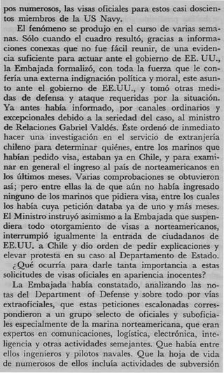 pos nwnerosos, las visas oficiales para estos casi doscien-
tos miembros de la US Navy.
    El fentimeno se produjo en el curso de varias sema-
nas. S610 cuando el cuadro result6, gracias a informa-
ciones conexas que no fue fi5cil reunir, de una eviden-
cia suficiente para actuar ante el gobierno de EE. UU.,
la Embajada formah6, con toda la fuerza que le con-
feria una externa indignaci6n politica y moral, este asun-
to ante el gobierno de EE.UU., y tom6 otras medi-
das de defensa y ataque requeridas por la situaci6n.
Ya antes habia informado, por canales ordinarios y
excepcionales debido a la seriedad del caso, a1 ministro
de Relaciones Gabriel ValdCs. Bste orden6 de inmediato
hacer una investigaci6n en el servicio de extranjeria
chileno para determinar quiCnes, entre 10s marinos que
habian pedido visa, estaban ya en Chile, y para exami-
nar en general el ingreso a1 pais de norteamericanos en
10s GItimos meses. Varias comprobaciones se obtuvieron
asi; pero entre ellas la de que a h no habia ingresado
ninguno de 10s marinos que pidiera visa, entre 10s cuales
10s habia cuya petici6n databa ya de uno y m& meses.
E1 Ministro instruy6 asimismo a la Embajada que suspen-
diera todo otorgamiento de visas a norteamericanos,
interrumpi6 igualmente la entrada de ciudadanos de
EE.UU. a Chile y dio orden de pedir explicaciones y
elevar protesta en su cas0 a1 Departamento de Estado.
   2QuC ocurria para darle tanta importancia a estas
solicitudes de visas oficiales en apariencia inocentes?
   La Embajada habia constatado, analizando las no-
tas del Department of Defense y sobre todo por vias
extraoficiales, que estas peticiones escalonadas corres-
pondieron a un grupo selecto de oficiales y suboficia-
les esFecialmente de la marina norteamericana, que eran
expertos en comunicaciones, logistica, electrhnica, inte-
ligencia y otras actividades semejantes. Que habia entre
ellos ingenieros y pilotos navales. Que la hoja de vida
de numerosos de ellos incluia actividades de subversi6n
 