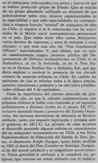 en el extranjero, relacionadas con paises y +ocas en que
  se h a b h producido golpes de Estado. Que se trataba
 de un grupo altamente calificado en tkrminos de que
 prhcticamente todos eran tkcnicos experimentados en
 su especialidad y que tales especialidades no correspon-
 dian a ninguna funci6n “normal” de cualquiera de ellos
 en Chile, ni siquiera si se lo relacionaba con las activi-
 dades de la Misi6n naval norteamericana permanente
 en el pds. Que habia entre ellos varios Almirantes,
 varias decenas de capitanes, y otras de tenientes y otros
 oficiales: y que eran m&s afin 10s “Non Comissioned
 Officers” especializados. Y , por filtimo, que no exis-
 tia absolutamente ning’in proyecto pfiblico del De-
  partamento de Defensa norteamericano en Chile ni en
  SudamCrica, ni en la Antiirtida, ni en el Polo Sur.
 ni en e1 O c k n o Pacific0 Sur o AtlBntico Sur, que pu-
 diera explicar o motivar la presencia de tan elevado
 nfimero de expertos militares en Chile. En cambio las
 peticiones de visa se referian todas a la Cpoca precisa,
 anterior, simultiinea y posterior a las elecciones presiden-
 ciales chilenas del 4 de septiembre.
     Dada la experiencia del intento abortado de prin-
 cipios del aiio, en que la colusi6n norteamericana con
 golpistas chilenos se habia visto frustrada a1 ser expuesta
politicamente a diversos niveles en el propio EE. UU.,
 inclusive operando frente a personeros del Partido 1)ern&
crata, dos acciones simulthneas de denuncia se llevaron
adelante, junto con requerir explicaci6n y protesta ante
el gobierno de EE.UU. La primera de estas acciones
se desarroll6 poniendo algunos indicios en conocimiento
del ex embajador norteamericano en Chile, a esa fecha
Superintendente de Educaci6n del Estado de New Jer-
sey, el dem6crata Ralph Dungan, quien habia recibido
en 1965 el shock del Plan Camelot en Santiago. Dungan,
a1 oir del asunto palideci6 y se congestion6 sucesivamen-
te. TBnta gravedad le atribuy6, y lo consider6 tan pe-
ligroso, que convino en tomar contact0 con el embaja-
 
