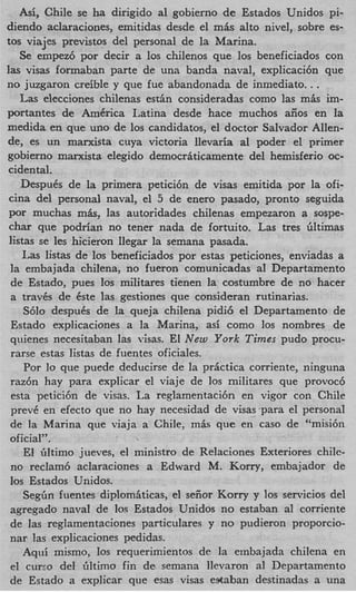 Asi, Chile se ha dirigido a1 gobierno de Estados Unidos pi-
diendo aclaraciones, emitidas desde el m k alto nivel, sobre es-
tos viajes previstos del personal de la Marina.
    Se empez6 por decir a 10s chilenos que 10s beneficiados con
las visas formaban parte de una banda naval, explicaci6n que
no juzgaxon creible y que fue abandonada de inmediato..      .
    L s elecciones chilenas e s t h consideradas como las m k im-
     a
portantes de AmCrica Latina desde hace muchos aiios en la
medida en que uno de 10s candidatos, el doctor Salvador Allen-
de, es un manrista cuya victoria llevaria a1 poder el primer
gobierno marxista elegido democrhticamente del hemisferio oc-
 cidental.
    DespuCs de la primera petici6n de visas emitida por la ofi-
 cina del personal naval, el 5 de enero pasado, pronto seguida
 por muchas m k , las autoridades chilenas empezaron a sospe-
 char que podrian no tener nada de fortuito. Las tres filtimas
 listas se les hicieron Ilegar la semana pasada.
    14as listas de 10s beneficiados por estas peticiones, enviadas a
 la embajada chilena, no fueron comunicadas a1 Departamento
 de Estado, pues 10s militares tienen la costumbre de no hacer
 a travks de kste las gestiones que consideran rutinarias.
     S610 despuks de la queja chilena pidi6 el Departamento de
 Estado explicaciones a la Marina, asi como 10s nombres de
 quienes necesitaban las visas. El New York Times pudo procu-
 rarse estas listas de fuentes oficiales.
     Por lo que puede deducirse de la pr6ctica corriente, ninguna
 raz6n hay para explicar el viaje de 10s militares que provocb
  esta petici6n de visas. La reglamentaci6n en vigor con Chile
  prevk en efecto que no hay necesidad de visas ‘para el personal
 de la Marina que viaja a Chile, miis que en cas0 de “misi6n
 oficial”.
     El hltimo jueves, el ministro de Relaciones Exteriores chilc-
  no reclam6 aclaraciones a Edward M. Kony, embajador de
 10s Estados Unidos.
     Seg&n fuentes diplomiticas, el seiior Korry y 10s servicios del
 agregado navaI de 10s Estados Unidos no estaban a1 corriente
 de las reglarnentaciones particulares y no pudieron proporcio-
 nar las explicaciones pedidas.
     Aqui mismo, 10s requerimientos de la embajada chilena en
  el cureo del Gltimo fin de semana llevaron a1 Departamento
 de Estado a explicar que esas visas estaban destinadas a una
 