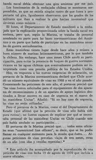 banda naval debia efectuar una gira amistosa por ese pais.
    Los funcionarios de la embajada chilena se mostraron sor-
prendidos, ya que no existia ningGn rastro de que fuera a pro-
yectarse tal gira. Igualmente observaron que 10s grados de 10s
militares que iban a realizar la gira hacian inverosimil que
sirvieran como m6sicos. ..
    El lunes, el Departamento de Estado manifest6 a la emba-
jada que la explicaci6n proporcionada sobre la banda naval era
errbnea, per0 que, s e g h la Marina, se trataba de personal
nombrado en parte para las bases norteamericanas del Antir-
tico y en parte que habia de participar en las maniobras anua-
les de guerra antisubmarina.
    Estas maniobras tienen lugar desde hace aiios y r e h e n a
buen nGmero de marinas latinoamericanas, por lo que tambien
la chilena. Sin embargo, hace unos meses Chile a n d 6 su parti-
cipaci6nJ para evitar la presencia de buques de guerra norteame-
ricanos en las aguas chilenas que eventualmente pudiera ser in-
 terpretada como una presi6n politica de 10s Estados Unidos.
    Hoy, en respuesta a las nuevas exigencias de aclaraci6n, un
portavoz de la Marina norteamericana declar6 que Chile acor-
d6 un nlimero equivalente de visas en 1968 y en el aiio pasado.
Comentando las peticiones de este aiio, el portavoz precis6 que
“las visas fueron solicitadas para el equipamiento de dos apara-
tos de reconocimiento y de un aparato de apoyo logistic0 des-
tinados a llevar socorro en cas0 de urgencia en el marco de
las maniobras Unitas”. Aiiadi6: “Si no hay cas0 de urgencia,
Ias visas no s e r h utilizadas.”
   Pero el portavoz de la Marina, como el del Departamento de
Estado (que afirm6 que la petici6n de visas s610 habia sido
pura rutina), no fueron capaces de explicar por que se necesi-
taba personal de las maniobras Unitas en Chile cuando este
                                      .
pais habia anulado su participaci6r:. .
                                            .
   El portavoz de la Marina precis6 que.. todos estos oficia-
les eran “unrestricted line officers”, es decir, que se les podia
llamar en cualquier momento para la misi6n que -fuera.    ..  Al-
gunas peticiones de visas preveian viajes de tres meses, otras
de un aiio (con idas y venidas repetidas) .*

  * Este articulo iba acompaiiado por la reproducci6n de una
petici6n de visas con fecha 19 de agosto de 1970 que incluia a
nueve oficiales.
 