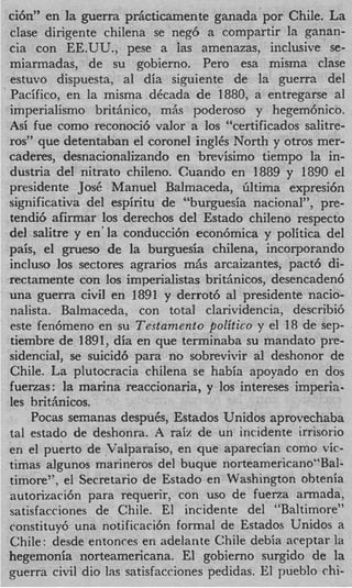 ci6n” en la guerra prhcticamente ganada por Chile. La
clase dirigente chilena se neg6 a compartir la ganan-
cia con EE.UU., pese a las amenazas, iiiclusive se-
miarmadas, de su gobierno. Pero esa misma clase
estuvo dispuesta, a1 dia siguiente de la guerra del
Pacifico, en la misma dCcada de 1880, a entregarse a1
imperialism0 brithnico, mAs poderoso y hegem6nico.
Asi fue como reconoci6 valor a 10s “certificados salitre-
ros” que detentaban el coronel inglCs North y otros mer-
caderes, desnacionalizando en brevisimo tiempo la in-
dustria del nitrato chileno. Cuando en 1889 y 1890 el
presidente Jose Manuel Balmaceda, filtima expresi6n
significativa del espiritu de “burguesia nacional”, pre-
tendi6 afirmar 10s derechos del Estado chileno respecto
del s a k e y en‘la conducci6n econ6mica y politica del
pais, el grueso de la burguesia chilena, incorporando
incluso 10s sectores agrarios mhs arcaizantes, pact6 di-
rectamente con 10s imperialistas brithnicos, desencaden6
una guerra civil en 1891 y derrot6 a1 presidente nacio-
nalista. Balmaceda, con total clarividencia, describi6
este fen6meno en su Testamento politico y el 18 de sep-
tiembre de 1891, dia en que terminaba su mandato pre-
sidencial, se suicid6 para no sobrevivir a deshonor de
                                            1
Chile. La plutocracia chilena se habia apoyado en dos
fuerzas: la marina reaccionaria, y 10s intereses imperia-
les brithnicos.
    Pocas semanas despuCs, Estados Unidos aprovechaba
tal estado de deshonra. A raix de un incidente irrisorio
en el puerto de Valparaiso, en que aparecian como vic-
timas algunos marineros del buque norteamericano“Ba1-
timore”, el Secretario de Estado en Washington obtenia
autorizaci6n para requerir, con us0 de fuerza armada,
satisfacciones de Chile. El incidente del “Baltimore”
constituy6 una notificacih formal de Estados Unidos a
Chile: desde entonces en adelante Chile debia aceptar la
hegemonia norteamericana. El gobierno surgido de la
guerra civil dio las satisfacciones pedidas. El pueblo chi-
 