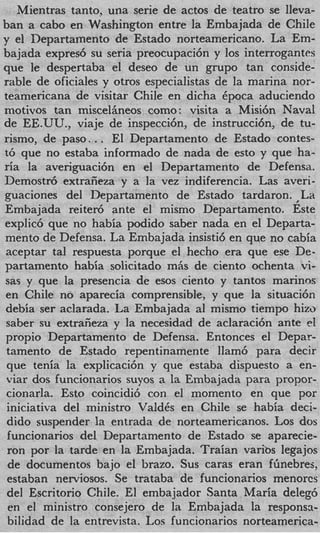 Mientras tanto, una serie de actos de teatro se lleva-
ban a cab0 en Washington entre la Embajada de Chile
y el Departamento de Estado norteamericano. La Em-
bajada expres6 su seria preocupaci6n y 10s interrogantcs
que le despertaba el deseo de un grupo tan conside-
rable de oficiales y otros especialistas de la marina nor-
teamericana de visitar Chile en dicha Cpoca aduciendo
motivos tan misceliineos como: visita a Misi6n Naval
de EE.UU., viaje de inspecci6n, de instrucci6n, de tu-
rismo, de paso.. . El Departamento de Estado contes-
t6 que no estaba informado de nada de esto y que ha-
ria la averiguaci6n en el Departamento de Defensa.
Demostr6 extraiieza y a la vez indiferencia. Las averi-
guaciones del Ilepartamento de Estado tardaron. ,La
Embajada reitex5 ante el mismo Departamento. Este
explic6 que no habia podido saber nada en el Departa-
mento de Defensa. La Embajada insisti6 en que no cabia
aceptar tal respuesta porque el hecho era que ese De-
partamento habia solicitado mAs de ciento ochenta vi-
sas y que la presencia de esos ciento y tantos marinns
en Chile no aparecia comprensible, y que la situaci6n
debia ser aclarada. La Embajada a1 mismo tiempo him
 saber su extraiieza y la necesidad de aclaraci6n ante el
propio Departamento de Defensa. Entonces el Depar-
 tamento de Estado repentinamente llam6 para deck
 que tenia la explicaci6n y que estaba dispuesto a en-
 viar dos funcionarios suyos a la Embajada para propor-
 cionarla. Esto coincidi6 con el momento en que por
 iniciativa del ministro ValdCs en Chile se habia deci-
 dido suspender la entrada de norteamericanos. Los dos
 funcionarios del Departamento de Estado se aparecie-
 ron por la tarde en la Embajada. Traian varibs legajos
 de documentos bajo el brazo. Sus caras eran flinebres,
 estaban nerviosos. Se trataba de funcionarios menorcs
 del Escritorio Chile. El embajador Santa Maria dele@
 en el ministro consejero de la Embajada la responsa-
 bilidad de la entrevista. Los funcionarios norteamerica-
 