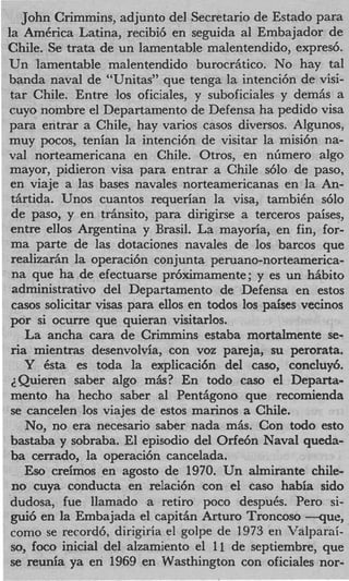 John Crimmins, adjunto del Secretario de Estado para
la AmCrica Latina, recibi6 en seguida a1 Embajador de
Chile. Se trata de un lamentable malentendido, expres6.
Un lamentable malentendido burocr&tico. No hay tal
banda naval de “Unitas” que tenga la intenci6n de visi-
 tar Chile. Entre 10s oficiales, y suboficiales y demiis a
 cuyo nombre el Departamento de Defensa ha pedido visa
 para entrar a Chile, hay varios casos diversos. Algunos,
 muy pocos, tenian la intenci6n de visitar la misi6n na-
 val norteamericana en Chile. Otros, en nGmero algo
 mayor, pidieron visa para entrar a Chile s610 de paso,
 en viaje a las bases navales norteamericanas en la An-
 t5rtida. Unos cuantos requerian la visa, tambiCn 6 1 0
 de paso, y en t r h i t o , para dirigirse a terceros paises,
 entre ellos Argentina y Brasil. La mayoria, en fin, for-
 ma parte de las dotaciones navales de 10s barcos que
 realizariin la operaci6n conjunta peruano-norteamerica-
 na que ha de efectuarse pr6ximamente; y es un hiibito
 administrativo del Departamento de Defensa en estos
 casos solicitar visas para ellos en todos 10s paises vecinos
 por si ocurre que quieran visitarlos.
    La ancha cara de Crimmins estaba mortalmente se-
 ria mientras desenvolvia, con voz pareja, su perorata,
    Y Csta es toda la explicaci6n del caso, concluy6.
 ZQuieren saber algo mAs? En todo cas0 el Departa-
 mento ha hecho saber a1 Pent6gono que recomienda
 se cancelen 10s viajes de estos marinos a Chile.
    No, no era necesario saber nada miis. Con todo esto
 bastaba y sobraba. El episodio del Orfe6n Naval queda-
 ba cerrado, la operaci6n cancelada.
    Eso creimos en agosto de 1970. Un almirante chile-
 no cuya conducta en relaci6n con el cas0 habia sido
 dudosa, fue llamado a retiro poco despub. Per0 si-
 gui6 en la Embajada el capit6n Arturo Troncoso - q u e ,
 corn0 se record6, dirigiria el golpe de 1973 en Valparai-
 so, foco inicial del alzamiento el 11 de septiembre, que
 se reunia ya en 1969 en Wasthington con oficiales nor-
 