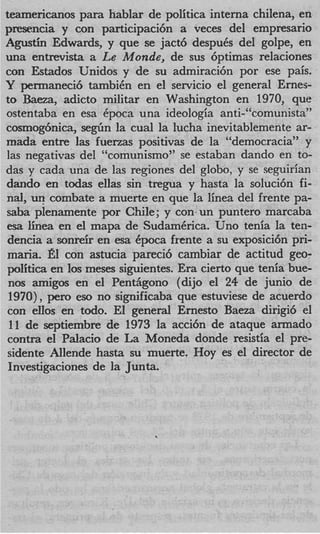 teamericanos para hablar de politica interna chilena, en
p m n c i a y con participaci6n a veces del empresario
Agustin Edwards, y que se jact6 despuCs del golpe, en
una entrevista a Le Monde, de sus 6ptimas relaciones
con Estados Unidos y de su admiraci6n por ese pais.
Y permaneci6 tambiCn en el servicio el general Ernes-
to Baeza, adicto militar en Washington en 1970, que
ostentaba en esa Cpoca una ideologia anti-“comunista”
cosmog6nica, s e g h la cual la lucha inevitablemente ar-
mada entre las fuerzas positivas de la “democraciay’ y
las negativas del “comunismo” se estaban dando en to-
das y cada una de las regiones del globo, y se se<pirian
dando en todas ellas sin tregua y hasta la soluci6n fi-
nd, un combate a muerte en que la linea del frente pa-
saba plenamente por Chile; y con un punter0 marcaba
esa h e a en el mapa de SudamCrica. Uno tenia la ten-
dencia a sonreir en esa Cpoca frente a su exposici6n pri-
maria. el con astucia pareci6 cambiar de actitud geo-
politics en 10s meses siguientes. Era cierto que tenia bue-
 nos amigos en el PentAgono (dijo el 24 de junio de
 1970), pen> eso no significaba que estuviese de acuerdo
con ellos en todo. El general Ernest0 Baeza dirigi6 el
 11 de septiembre de 1973 la acci6n de ataque armado
contra el Palacio de La Moneda donde resistia el pre-
sidente Allende hasta su muerte. Hoy es el director de
Investigaciones de la Junta.
 