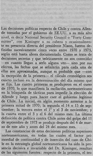 Las decisiones politicas respecto de Chile y contra Allen-
de tomadas por el gobierno de EE.UU. a su m6s alto
nivel, es decir National Security Council o “Forty Com-
mittee”, con Kissinger a su cabeza y ocasionalmen-
te en presencia directa del presidente Nixon, fueron de-
finidas sucesivamente cinco veces entre 1970 y 1973,
segbn est5 hasta ahora documentado. Como se trata de
decisiones secretas y que te6ricamente no son conocidar
- e n cuanto llegan a serlo alguna vez- sino por sus
efectos, las fechas que se seiialariin para cada una de
ellas son aproximadas, aunque es probable que -con
la excepci6n de la primera- el ciilculo cronol6gico sea
exacto incluso en la determinacih del dia mismo que
 se fija. Las cuatro primeras se produjeron en el curso
de 1970, lo que manifiesta la oscilaci6n norteamericana
en la bhsqueda de thcticas para impedir la elecci6n de
Allende y luego para hacer caer el gobierno legitinlo
de Chile. La inicial, en alghn momento anterior a la
 primera mitad de 1970; la segunda el 14 o 15 de sep-
 tiembre; la tercera entre el l9 y el 3 de noviembre; y
la cuarta entre el 3 y el 6 del mismo mes. La Gltima
definici6n de politica contra Chile antes del golpe del 11
de septiembre de 1973 se produjo despuCs del 4 de mar-
zo de este afio y antes del 24 del mismo mes.
    L s constancias de estas decisiones politicas superiores
     a
 norteamericanas, en todas las cuales el factor pri-
 mordial de continuidad y de inserci6n del cas0 de Chi-
 le en la estrategia global norteamericana ha sido la pre-
 sencia decisiva e invariable del Dr. Kissinger, resultan
 de las siguientes fuentes: respecto de la primera, el tes-
 