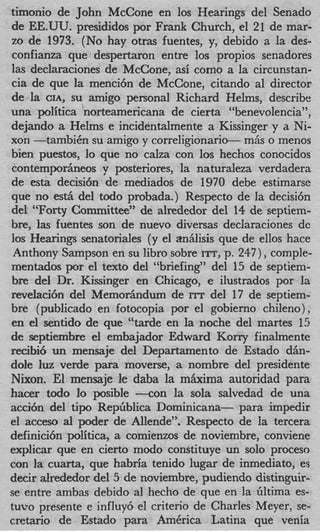 timonio de John McCone en 10s Hearings del Senado
de EE.UU. presididos por Frank Church, el 21 de mar-
zo de 1973. (No hay otras fuentes, y, debido a la des-
confianza que despertaron entre 10s propios senadores
las declaraciones de McCone, asi como a la circunstan-
cia de que la menci6n de McCone, citando a1 director
de la CIA, su amigo personal Richard Helms, describe
una politica norteamericana de cierta “benevolencia”,
dejando a Helms e incidentalmente a Kissinger y a Ni-
xon -tambiCn su amigo y correligionario- m6s o menos
bien puestm, lo que no calza con 10s hechos conocidos
contemporheos y posteriores, la naturaleza verdadera
de esta decisi6n de mediados de 1970 debe estimarse
que no esth del todo probada.) Respecto de la decisi6n
del “Forty Committee” de alrededor del 1 de septiem-
                                             4
bre, las fuentes son de nuevo diversas declaraciones de
10s Hearings senatoriales (y el aniilisis que de ellos hace
 Anthony Sampson en su libro sobre ITT, p. 247), comple-
mentados por el text0 del “briefing” del 15 de septiem-
bre del Dr. Kissinger en Chicago, e ilustrados por la
revelacih del Memorhdum de rrr del 17 de septiem-
bre (publicado en fotocopia por el gobierno chileno)
en el sentido de que “tarde en la noche del martes 15
de septiembre el embajador Edward Korry finalmente
recibi6 un mensaje del Departamento de Estado d h -
dole luz verde para moverse, a nombre del presidente
Nixon. El mensaje le daba la miixima autoridad para
hacer todo lo posible -con la sola salvedad de una
acci6n del tip0 RepGblica Dominicana- para impedir
el acceso a1 poder de Allende”. Respecto de la tercera
definici6n politica, a comienzos de noviembre, conviene
explicar que en cierto modo constituye un solo proceso
con la cuarta, que habria tenido lugar de inmediato, es
decir alrededor del 5 de noviembre, pudiendo distinguir-
se entre ambas debido a1 hecho de que en la filtima es-
tuvo presente e influy6 el criterio de Charles Meyer, se-
cretario de Estado para America Latina que venia
 