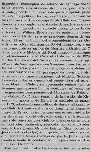 llegando a Washington de retorno de Santiago donde
habia asistido a la asunci6n del mando por parte de
Al!ende, y por la circunstancia de que esta segunda parte
defini6 una politica flexible, mientras en: 10s primeros
dias del mes la decisi6n respecto de Chile era de gran
dureza, y con empleo miis direct0 de medios subversi-
vos (en la linea del plan concreto propuesto por la CIA
a trav6s de William Broe el 29 de septiembre, como
consta del cable de ITT a su presidente Geneen de esa
fecha, del memoriindum del vicepresidente de ITT Ge-
rrity a su colega Merriam de 30 del mismo mes, y en
cierto modo de 10s memos de Merriam a Gerrity del 7
de octubre y a McCone del 9 del mismo, y finalmente
en el testimonio de McCone el 21 de marzo de 1973
en las Audiencias del Senado norteamericano; y pp.
249-251 de Sovereign State de Sampson) . Pero las fuen-
tes miis directas para conocer el proceso de definicio-
nes norteamericanas de principios de noviembre del
70 y las dos sucesivas decisiones del National Security
Council, son las incidencias del propio viaje del secre-
tario Meyer a Chile y su apresurado retorno (en 10s
terminos que aparecedn m&s adelante), asi como las
averiguaciones consiguientes del Ministerio de Relacio-
nes chileno. Por Gltimo, respecto de la decisi6n de Kis-
singer y el gobierno de EE.UU. a mediados de mano
de 1973, adoptando una politica de dureza miixima ha-
cia Chile, la fuente es el aparato dirigente del Departa-
mento de Estado norteamericano que se entrevist6 a fi-
nes de ese mes con la delegaci6n chilena en la segunda
rueda de conversaciones chileno-norteamericanas sobre
10s conflictos pendientes, presidida por el embajador
ante la Casa Blanca Orlando Letelier (detenido por la
Junta a raiz del golpe) e integrado, entre otros, por el
diputado Luis Maira (perseguido por la Junta) , y te-
niendo enfrente 21 secretario adjunto para AmCrica La-
tina John Crimmins.
   Una vez identificadas las Cpocas y fuentes de estas
 