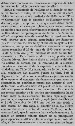 definiciones politicas norteamericanas respecto de Chi-
le, veamos la indole de cada una de ellas.
   S e g h el testimonio de McCone en el Senado, en par-
te ya transcrito antes, el director de la CIA Richard
Helms le habria dicho a mediados de 1970 que el “For-
ty Committee” bajo la direcci6n de Kissinger tom6 la
decisibn, a l g h tiempo antes, de que nada debia hacer-
se en cuanto a la elecci6n chilena, except0 un esfuer-
zo minimo que seria efectivamente realizado dentro de
la flexibilidad del presupuesto de la CIA (“a ‘minimal
effort’ to oppose Allende would be managed -subra-
yado aparece en el original reproducido por Sampson,
p. 245- within the flexibility of the CIA budget”). For-
malmente, esta presunta decisi6n corresponde a las pa-
labras recogidas el 29 de junio de 1970 por el periodis-
ta de El Mercurio J. M. Navasal de boca de un fun-
cionario del Departamento de Estado, posiblemente
Charles Meyer. aste habria dicho a1 periodista del dia-
rio chileno de derecha que “el resultado de la elecci6n
presidencial serh sin duda la expresibn de la voluntad
ciudadana en Chile. Nos agradaria, ya lo he dicho, que
ella coincidiera con nuestros puntos de vista. Per0 si
llegara a diferir de ellos, si resultara elegido un candi-
dato opuesto a1 concept0 de democracia que nosotros
sostenemos, no podriamos menos que aceptar el vere-
dicto como la decisi6n libre del pueblo chileno. Lo sen-
tiriamos, per0 tendriamos que acatarlo”. fista era la
faz formal exterior de la politica norteamericana hacia
Chile antes de las elecciones. En una capa algo mAs
profunda, el experto en Chile Joseph Jova describia ya
el 31 de diciembre de 1969 una politica mAs cruda y
m6s exacta. En otra capa, el director de la CIA Helms
comunicaba a1 ex director de la CIA McCone, hombre
transnacional, que la Agencia haria efectivamente a 1    0
menos un esfuerzo minimo dentro de su presupuesto
para oponerse a Allende. En una capa mAs profunda
a b , el PenGgono - e n el marco de un plan de inter-
 