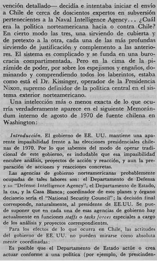 venci6n detallad-      decidia e intentaba iniciar el envio
a Chile de cerca de doscientos expertos en subversi6n
pertenecientes a la Naval Intelligence Agency.         ..
                                                      ~Cu
era la politica norteamericana hacia o contra Chile?
En cierto modo las tres, una sirviendo de cubierta y
de pretext0 a la otra, cada una de las miis profundas
sirviendo de justificaci6n y complemento a las anterio-
res. El sistema es complicado y se funda en una buro-
cracia compartimentada. Per0 en la cima de la pi-
r h i d e de poder, por sobre 10s espejismos y engafios, .do-
minando y comprendiendo todos 10s laberintos, estaba
como est5 el Dr. Kissinger, operador de la Presidencia
Nixon, supremo definidor de la politica central en el sis-
tema exterior norteamericano.
   Una intelecci6n mAs o menos exacta de lo que ocu-
rria verdaderamente aparece en el siguiente Memorim-
dum interno de agosto de 1970 de fuente chilena en
Washington :

   Introduccidn. El gobierno de EE. UU. mantiene una apa-
rente impasibilidad frente a las elecciones presidenciales chile-
nas de 1970. Por lo que sabemos del modo de operar tradi-
cional de este gobierno, es indudable que esa impasibilidad
encubre anilisis, proyectos de acci6n y reaccibn, y aun la pre-
paraci6n de acciones y reacciones concretas.
  Las agencias de gobierno norteamericanas probablemente
ocupadas de tales labores son: el Departamento de Defensa
y SLI “Defense Intelligence Agency”, el Departamento de Estado,
la CIA, y la Casa Blanca; coordinador de esos planes y 6rgano
decisorio seria el “National Security Council” ; la decisi6n final
corresponde, naturalmente, a1 presidente de EE.UU. Se pue-
de suponer que en cada una de esas agencias de gobierno hay
actualmente en funciones staffs o tasks forces especiales a cargo
de 10s anilisis y proyectos correspondientes.
   Para 10s efectos de lo que ocurra en Chile, las actitudes
del gobierno de EE. UU. no pueden mirarse como absoluta
mente coordinadas :
   Es posible que- el Departamento de Estado actfie o crea
actuar conforme a una politica (por ejemplo, de prescinden-
 