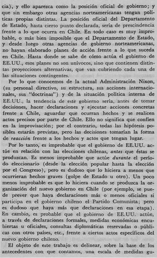 cia), y ello aparezca como la posici6n oficial de gobierno; y
que sin embargo otras agencias norteamericanas tengan pdi-
ticas propias distintas. La posici6n oficial del Departamento
de Estado, hasta cierto punto declarada, seria de prescindencia
frente a lo que ocurra en Chile. En todo cas0 es muy impro-
bable, o mis bien imposible que -el Departamento de Estado,
y desde luego otras agencias de gobierno norteamericanas,
no hayan elaborado planes de acci6n frente a lo que suceda
en Chile. Hasta donde se sabe de c6mo actba el gobierno de
EE.UU., esos planes no son unhocos, sino que contienen distin-
tas proyecciones alternativas, que van cubriendo cada una de
las situaciones contingentes.
    Por lo que conocemos de la actual Administraci6n Nixon,
 (su personal directivo, su estructura, sus acciones internacio-
nales, sus “doctrinas”) y de la situaci6n politica interna de
 EE.UU., la tendencia de este gobierno seria, antes de tomar
decisiones, hacer declaraciones y ejecutar acciones concretas
frente a Chile, aguardar que ocurran hechos y se realicen
actos precisos por parte de Chile. Ello no significa que confien
 en la improvisaci6n; por el contrario, todas las hip6tesis po-
 sibles estarin previstas, per0 las decisiones tomarian la forma
 de reaccidn frente a 10s hechos y actos que tengan lugar.
    Por lo tanto, es improbable que el gobierno de EE.UU. ac-
tbe en relaci6n con las elecciones chilenas, antes que 6stas se
produzcan. Es menos improbable que actbe durante el perio-
do eleccionario (desde la elecci6n popular hasta la elecci6n
por el Congreso), per0 es dudoso que lo hiciera a menos que
ocurrieran hechos graves (golpe de Estado u otro). Un poco
menos improbable es que lo hiciera cuando se produzca la or-
ganizaci6n del nuevo gobierno en Chile (por ejemplo, se pue-
de prever que haya declaraciones m h o menos oficiales si
participa en el gobierno chileno e1 Partido Comunista; per0
es dudoso que haya m h que declaraciones en esa etapa).
En cambio, es probable que el gobierno de EE.UU. actGe,
a travCs de declaraciones formales, medidas econ6micas encu-
biertas u oficiales, consultas diplom6ticas reservadas o pbbli-
cas con otros pdses, etc., frente a ciertos actos especificos del
nuevo gobierno chileno.
    El objeto de este trabajo es delinear, sobre la base de 10s
antecedentes con que contamos, una escala de medidas gu-
 