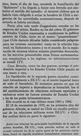 leno, hastrr el dia de hoy, recuerda la humillacih del
“Baltimore” y ha llegado a forjar una leyenda que sini-
boliza el sentjdo del episodio: el teniente chileno que se
habria visto obligado a arriar la bandera de Chile a exi-
gencias de las autoridades norteamericanas, despuCs de
arriarla se habria suicidado.
     POCOS  afios mhs tarde Guggenheim entraba en 10s
negocios del salitre, Braden en 10s del cobre. El gobierno
de fitados Unidos comenzaba a condicionar la politica
exterior de Chile, tar,to en el marco “panamericano”
 (que Chile durante dCcadas habia considerado peligroso
 para 10s intereses nacionales) como en la relaci6n bila-
 teral, en SudamCrica misma y en el mundo. En la explo-
 taci6n de recursos bAsicos mineros penetraba Anaconda;
 en 10s servicios primordiales otras fimas norteamerica         -
nas remplazaban a las inglesas ; en telecomunicaciones
 se instal6 1“.
     Gran Bretaiia, entre las dos guerras, entrega el pre-
 domini0 imperial a 10s Estados Unidos. Chile pasaba de
una mano a otra.
   La liquidaci6n de la segunda guerra mundial consti-
 tuy6 formalmente a EE.UU. en el centro imperial linico
de todo el hemisferio. El moinento precis0 en que tal
relaci6n de imperio a dependencias se formaliz6, fue el
del establecimiento de relaciones militares especiales y
exclusivas entre las fuerzas armadas de Estados Unidos
y las de 10s paises latinoamericanos,
   Ello ocurri6 en el cas0 chileno entre 1945 y 1946.
   El 13 de noviembre de 1970, en 10s primeros dias del
gobierno Allende, se realiz6 en Chile un estudio prelimi-
nar de Ias relaciones militares entre EE.UU. y Chile.
Ese aniilisis deck en parte lo siguiente:

    Junto con ternlinar Ias principales hostilidades de la segunda
guerra mundial, EE. UU,, cuya posici6n militar en todo el’



mundo sustituy6 las de la mayor parte de las potencias capita-
listas, busc6 en seguida establecer formalmente relaciones mili-
 