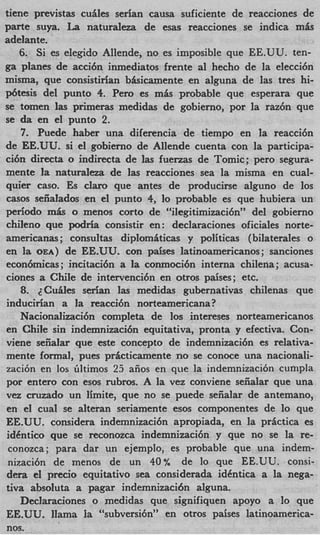 tiene previstas cuiles serian causa suficiente de reacciones de
parte s u p . La naturaleza de esas reacciones se indica m h
adelante.
    6. Si es elegido Allende, no es imposible que EE.UU. ten-
ga planes de acci6n inmediatos frente a1 hecho de la elecci6n
misma, que consistirian bhicamente en alguna de las tres hi-
p6tesis del punto 4. Per0 es m& probable que esperara que
se tomen las primeras medidas de gobierno, por la raz6n que
se da en el punto 2.
    7. Puede haber una diferencia de tiempo en la reaccibn
de EE.UU. si el gobierno de Allende cuenta con la participa-
ci6n directa o indirecta de ]as fuerzas de Tomic; per0 segura-
mente la M t U r a k B de ]as reacciones sea la misma en cual-
quier caso. Es clam que antes de producirse alguno de 10s
casos seiialados en el punto 4, lo probable es que hubiera un
period0 m& o menos corto de “ilegitimizaci6n” del gobierno
chileno que podria consistir en : declaraciones oficiales norte-
americanas; consultas diplomiticas y politicas (bilaterales o
en l OEA) de EE.UU. con paises latinoamericanos; sanciones
     a
econbmicas ; incitaci6n a la conmoci6n interna chilena; acusa-
ciones a Chile de intervenci6n en otros paises; etc.
    8. ~ C u i l e sserian las medidas gubernativas chilenas que
inducirian a la reaccibn norteamericana?
    Nacionalizacibn completa de 10s intereses norteamericanos
en Chile sin indemnizacibn equitativa, pronta y efectiva. Con-
viene seiialar que este concept0 de indemnizaci6n es relativa-
mente formal, pues pricticamente no se conme una nacionali-
zaci6n en 10s Gltimos 25 aiios en que la indemnizacibn cumpla
por entero con esos rubros. A la vez conviene seiialar que una
vez cruzado un limite, que no se puede seiialar de antemano,
en el cual se alteran seriamente esos componentes de lo que
EE.UU. considera indemnizaci6n apropiada, en la prictica es
idhtico que se reconozca indemnizaci6n y que no se la re-
 conozca; para dar un ejemplo, es probable que una indem-
 nizacibn de menos de un 40% de lo que EE.UU. consi-
dera el precio equitativo s e a considerada idCntica a la nega-
tiva absoluta a pagar indemnizacibn alguna.
    Declaraciones o medidas que signifiquen apoyo a lo que
EE.UU. llama Ia “subversibn” en otros paises latinoamerica-
nos.
 