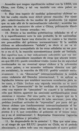 Acuerdos que tengan significaci6n militar con la URSS, con
China, con Cuba, y tal vez tambiCn con otros paises SO-
cialistas.
    9. Hay otra especie de medidas gubernativas chilenas SO-
bre las cuales resulta muy dificil prever reacci6n. Por ejem-
plo: colectivizaci6n de 10s medios de producci6n (se supone
que va m L all5 de la nacionalizaci6n referida) ; acuerdos im-
portantes de suministro de cobre a China, politizacibn discri-
minada de las fuenas armadas; etc.
    10. Frente a las medidas gubernativas sezaladas en el nv
8, y especificamente ante la mis probable, la de nacionaliza-
ciones, conviene hacer una distinci6n en cuanto a las reaccio-
nes presumibles del gobierno norteamericano. Si la medida
chilena es adecuadamente “aislada”, es decir si no va si-
multhneamente acompaiiada de las otras seiialadas en ese pun-
to y en el 9, la reaccih norteamericana puede ser lirnitada.
Eso significa que, si hay indicaciones suficientes que esa me-
dida no es antecedente inmediato de otras que afecten intere-
ses que EE.UU. puede considerar vitales (como 10s de seguridad
involucrados en un eventual apoyo chileno a la subversi6n
en otros paises, o en acuerdos militares directos con pai-
ses socialistas), la reacci6n de EE.UU. podria consistir exclu-
sivamente: 1. en “denunciar” internacionalmente la medida
como violatoria del Derecho internacional; 2. en aplicar su
 legislaci6n interna que establece sanciones econ6micas para ta-
les casos, a Chile. Incluso esta segunda reacci6n no es inevi-
 table si la “presentaci6n” de las medidas de nacionalizacibn
 crea una especie de “penumbra” en cuanto a la indemniza-
ci6n que hiciera aparecer las sanciones norteamericanas como
 excesivas e injustas. Por otra parte, no es seguro que no le
conviniera a Chile la aplicaci6n de tales sanciones; pues ellas
podrian justificar actitudes de “represalias” por parte del go-
bierno chileno que fundamentaran internacionalmente el he-
 cho de tomar otras medidas, de las enumeradas o no en 10s
puntos 8 y 9, que consoliden a1 gobierno en el frente inter-
no y en el internacional; 3. Represalias financieras (agencias
bancarias pfiblicas y privadas).
     11. Se, desprenderia de lo anterior: 1. Hay que estar aten-
to a1 riesgo de que EE.UU. propicie en Chile, en el period0
eleccionario, y sobre todo una vez organizado el nuevo gobier-
 