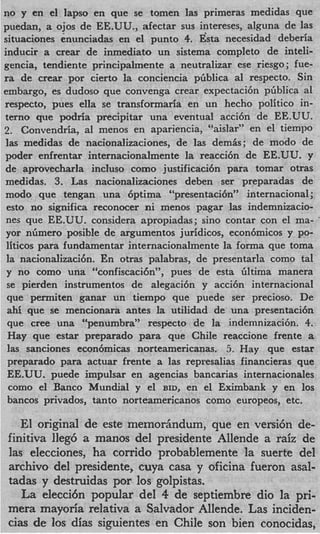 no y en el Iapso en que se tomen las primeras medidas que
puedan, a ojos de EE.UU., afectar sus intereses, alguna de las
situaciones enunciadas en el punto 4. Esta necesidad deberia
inducir a crear de inmediato un sistema completo de inteli-
gencia, tendiente principalmente a neutralizar ese riesgo ; fue-
ra de crear por cierto la conciencia piiblica a1 respecto. Sin
embargo, es dudoso que convenga crear expectaci6n pliblica a1
respecto, pues eIla se transformaria en un hecho politico in-
terno que podria precipitar una eventual acci6n de EE.UU.
2. Convendria, a1 menos en apariencia, “aislar” en el tiempo
 las medidas de nacionalizaciones, de las demis; de modo de
poder enfrentar internacionalmente la reacci6n de EE.UU. y
de aprovecharla incluso como justificacibn para tomar otras
medidas. 3. Las nacionalizaciones deben ser preparadas de
modo que tengan una 6ptima “presentaci6n” internacional ;
 est0 no significa reconocer ni menos pagar las indemnizacio-
 nes que EE.UU. considera apropiadas; sin0 contar con el ma-
 yor nGmero posible de argumentos juridicos, econ6micos y po-
 liticos para fundamentar internacionalmente la forma que toma
 la nacionalizaci6n. En otras palabras, de presentarla como tal
 y no como una “confiscaci6n”, pues de esta liltima manera
 se pierden instrumentos de alegaci6n y acci6n internacional
 que permiten ganar un tiempo que puede ser precioso. De
 ahi que se mencionara antes la utilidad de una presentaci6n
 que Cree una “penumbra” respecto de la indemnizaci6n. 4.
 Hay que estar preparado para que Chile reaccione frente a
 las sanciones econ6micas norteamericanas. 5 . Hay que estar
 preparado para actuar frente a las represalias financieras que
 EE.UU. puede impulsar en agencias bancarias internacionales
  como el Banco Mundial y el BID, en el Eximbank y en 10s
 bancos privados, tanto norteamericanos como europeos, etc.

    El original de este memortindum, que en versi6n de-
 finitiva Ileg6 a manos del presidente Allende a raiz de
 las elecciones, ha corrido probablemente la suerte del
 archivo del presidente, cuya casa y oficina fueron asal-
 tadas y destruidas por 10s golpistas.
    La elecci6n popular del 4 de septiembre dio la pri-
 mera mayoria relativa a Salvador Allende. Las inciden-
 cias de 10s dias siguientes en Chile son bien conocidas,
 