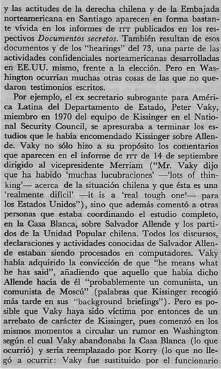 y las actitudes de la derecha chilena y de la Embajada
norteamericana en Santiago aparecen en forma bastan-
te trivida en 10s informes de ITT publicados en 10s res-
pectivos Documentos secretos. TambiCn resultan de ems
documentos y de 10s “hearings” del 73, una parte de las
actividades confidenciales norteamericanas desarrolladas
en EE.UU. mismo, frente a la elecci6n. Per0 en Was-
hington ocurrian muchas otras cosas de las que no que-
damn testimonios escritos.
   Por ejemplo, el ex secretario subrogante para A m C r i -
ca Latina del Departamento de Estado, Peter Vaky,
miembro en 1970 del equipo de Kissinger en el Natio-
nal Security Council, se apresuraba a terminar 10s es-
tudios que le habia encomendado Kissinger sobre Allen-
de. Vaky no d o hizo a su prop6sito 10s conientarios
que aparecen en el informe de r r de 14 de septiembre
                                  r
dirigido a vicepresidente Merriam (“Mr. Vaky dijo
           l
que ha habido ‘muchas lucubraciones’ --‘lots of thin-
king’- acerca de la situacijn chilena y que Csta es una
‘realmente dificil’ -it  is a ‘real tough one’-     para
10s Estados Unidos”), sino que adem& coment6 a otras
personas que estaba coordinaiido el estudio completo,
en la Casa Blanca, sobre Salvador Allende y 10s parti-
dos de la Unidad Popular chilena. Todos 10s discursos,
declaraciones y actividades conocidas de Salvador Allen-
de estaban siendo procesados en computadores. Vaky
habia adquirido la convicci6n de que “he means what
he has s i ” afiadiendo que aquello que habia dicho
          ad,
Allende hacia de 41 “probablemente un comunista, un
comunista de MOSCG”(palabras que Kissinger recogi6
m h tarde en sus “background briefings”). Per0 es PO-
sible que Vaky haya sido victima por entonces de un
arrebato de d c t e r de Kissinger, pues comenz6 en 10s
mismos momentos a circular un rumor en Washington
segiin el cual Vaky abandonaba la Casa Blanca (lo que
ocurri6) y seria reemplazado por Kony (lo que no lle-
86 a ocurrir: Vaky fue sustituido por el funcionario
 
