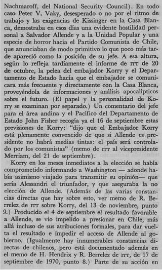 Nachmaroff, del National Security Council). En todo
cas0 Peter V Vaky, desesperado o no por el ritmo de
             .
trabajo y l a exigencias de Kissinger en la Casa Blan-
ca, demostraba en esos dias una evidente hostilidad per-
sonal a Salvador Allende y a la Unidad Popular y una
especie de horror hacia el Partido Comunista de Chile,
que anunciaban de modo primitivo, lo que poco m6s tar-
de apareci6 como l posici6n de su jefe. A esa altura,
                     a
s&n lo refleja tardiamente el informe de ITT de 20
de octubre, la pelea del embajador Korry y el Depar-
tamento de Estado hacia que el embajador se comuni-
cam m6s frecuente y directamente con la Casa Blanca,
proveyhdola de informaciones y an6lisis apocalipticos
sobre el futuro. (El papel y la personalidad de Ko-
rry se examinan por separado.) Un comentario del jefe
para el Area andina y el Pacific0 del Departamento de
Estado John Fisher recogia ya el 16 de septiembre estas
previsiones de Korry: “dijo que el Embajador Korry
est6 plenamente convencido de que si Allende es pre-
sidente no habr6 medias tintas: el pais ser6 controla-
do por 10s comunistas” (memo de ITT a1 vicepresidente
Merriam, del 21 de septiembre) .
   Korry en 10s meses inmediatos a la elecci6n se habia
comprometido informando a Washington - adonde ha-
bia asimismo viajado para transmitir su opini6n- que
seria Alessandri el triunfador, y que aseguraba la no
elecci6n de Allende. (Adem6s de las varias constan-
cias directas que hay sobre esto, ver memo de R. Be-
rrelez de ITT sobre Korry, del 13 de noviembre, punto
9.) Producido el 4 de septiembre el resultado favorable
a Allende, se vi0 impelido a presionar en Chile, m&
all6 incluso de sus atribuciones formales, para dar vuel-
ta el resultado e impedir el acceso de Allende a1 go-
bierno. ( Igualmente hay innumerables constancias di-
rectas de chilenos, per0 est6 documentado adem& en
el memo de H. Hendrix y R. Berrelez de ITT, de 17 de
septiembre de 1970, punto 8.) Parte de su acci6n en
 